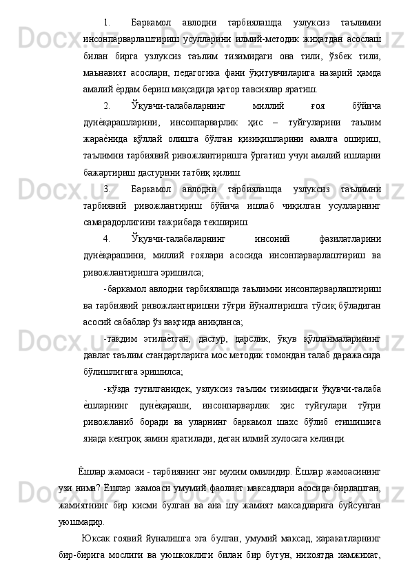 1. Баркамол   авлодни   тарбиялашда   узлуксиз   таълимни
инсонпарварлаштириш   усулларини   илмий-методик   жиҳатдан   асослаш
билан   бирга   узлуксиз   таълим   тизимидаги   она   тили,   ўзбек   тили,
маънавият   асослари,   педагогика   фани   ўқитувчиларига   назарий   ҳамда
амалий е�рдам бериш мақсадида қатор тавсиялар яратиш. 
2. Ўқувчи-талабаларнинг   миллий   ғоя   бўйича
дун	
е�қарашларини,   инсонпарварлик   ҳис   –   туйғуларини   таълим
жара
е�нида   қўллай   олишга   бўлган   қизиқишларини   амалга   ошириш,
таълимни тарбиявий ривожлантиришга ўргатиш учун амалий ишларни
бажартириш дастурини татбиқ қилиш. 
3. Баркамол   авлодни   тарбиялашда   узлуксиз   таълимни
тарбиявий   ривожлантириш   бўйича   ишлаб   чиқилган   усулларнинг
самарадорлигини тажрибада текшириш. 
4. Ўқувчи-талабаларнинг   инсоний   фазилатларини
дун	
е�қарашини,   миллий   ғоялари   асосида   инсонпарварлаштириш   ва
ривожлантиришга эришилса; 
- баркамол авлодни тарбиялашда таълимни инсонпарварлаштириш
ва   тарбиявий   ривожлантиришни   тўғри   йўналтиришга   тўсиқ   бўладиган
асосий сабаблар ўз вақтида аниқланса; 
- тақдим   этила	
е�тган,   дастур,   дарслик,   ўқув   қўлланмаларининг
давлат таълим стандартларига мос методик томондан талаб даражасида
бўлишлигига эришилса; 
- кўзда   тутилганидек,   узлуксиз   таълим   тизимидаги   ўқувчи-талаба
е	
�шларнинг   дун	е�қараши,   инсонпарварлик   ҳис   туйғулари   тўғри
ривожланиб   боради   ва   уларнинг   баркамол   шахс   бўлиб   етишишига
янада кенгроқ замин яратилади, деган илмий хулосага келинди. 
 
Ёшлар жамоаси - тарбиянинг энг мухим омилидир. Ёшлар жамоасининг
узи   нима?   Ёшлар   жамоаси   умумий   фаолият   максадлари   асосида   бирлашган,
жамиятнинг   бир   кисми   булган   ва   ана   шу   жамият   максадларига   буйсунган
уюшмадир. 
  Юксак   гоявий   йуналишга   эга   булган,   умумий   максад,   харакатларнинг
бир-бирига   мослиги   ва   уюшкоклиги   билан   бир   бутун,   нихоятда   хамжихат, 