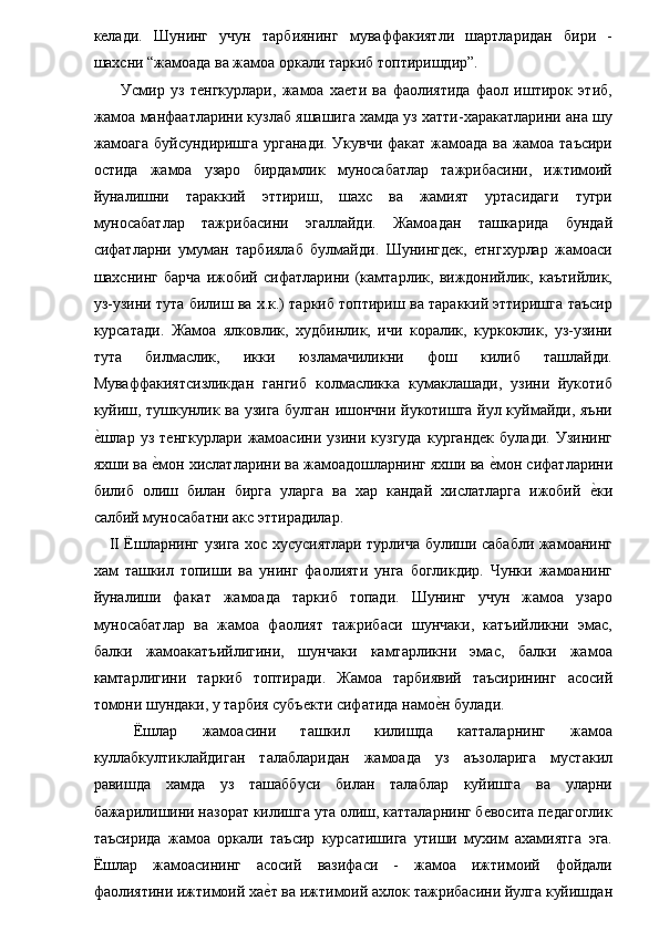 келади.   Шунинг   учун   тарбиянинг   муваффакиятли   шартларидан   бири   -
шахсни “жамоада ва жамоа оркали таркиб топтиришдир”. 
    Усмир   уз   тенгкурлари,   жамоа   хаети   ва   фаолиятида   фаол   иштирок   этиб,
жамоа манфаатларини кузлаб яшашига хамда уз хатти-харакатларини ана шу
жамоага буйсундиришга урганади. Укувчи факат жамоада ва жамоа таъсири
остида   жамоа   узаро   бирдамлик   муносабатлар   тажрибасини,   ижтимоий
йуналишни   тараккий   эттириш,   шахс   ва   жамият   уртасидаги   тугри
муносабатлар   тажрибасини   эгаллайди.   Жамоадан   ташкарида   бундай
сифатларни   умуман   тарбиялаб   булмайди.   Шунингдек,   етнгхурлар   жамоаси
шахснинг   барча   ижобий   сифатларини   (камтарлик,   виждонийлик,   каътийлик,
уз-узини тута билиш ва х.к.) таркиб топтириш ва тараккий эттиришга таъсир
курсатади.   Жамоа   ялковлик,   худбинлик,   ичи   коралик,   куркоклик,   уз-узини
тута   билмаслик,   икки   юзламачиликни   фош   килиб   ташлайди.
Муваффакиятсизликдан   гангиб   колмасликка   кумаклашади,   узини   йукотиб
куйиш, тушкунлик ва узига булган ишончни йукотишга йул куймайди, яъни
е�шлар   уз   тенгкурлари   жамоасини   узини   кузгуда   кургандек   булади.   Узининг
яхши ва 	
е�мон хислатларини ва жамоадошларнинг яхши ва 	е�мон сифатларини
билиб   олиш   билан   бирга   уларга   ва   хар   кандай   хислатларга   ижобий  	
е�ки
салбий муносабатни акс эттирадилар. 
II Ёшларнинг узига хос хусусиятлари турлича булиши сабабли жамоанинг
хам   ташкил   топиши   ва   унинг   фаолияти   унга   богликдир.   Чунки   жамоанинг
йуналиши   факат   жамоада   таркиб   топади.   Шунинг   учун   жамоа   узаро
муносабатлар   ва   жамоа   фаолият   тажрибаси   шунчаки,   катъийликни   эмас,
балки   жамоакатъийлигини,   шунчаки   камтарликни   эмас,   балки   жамоа
камтарлигини   таркиб   топтиради.   Жамоа   тарбиявий   таъсирининг   асосий
томони шундаки, у тарбия субъекти сифатида намо	
е�н булади. 
  Ёшлар   жамоасини   ташкил   килишда   катталарнинг   жамоа
куллабкултиклайдиган   талабларидан   жамоада   уз   аъзоларига   мустакил
равишда   хамда   уз   ташаббуси   билан   талаблар   куйишга   ва   уларни
бажарилишини назорат килишга ута олиш, катталарнинг бевосита педагоглик
таъсирида   жамоа   оркали   таъсир   курсатишига   утиши   мухим   ахамиятга   эга.
Ёшлар   жамоасининг   асосий   вазифаси   -   жамоа   ижтимоий   фойдали
фаолиятини ижтимоий ха	
е�т ва ижтимоий ахлок тажрибасини йулга куйишдан 