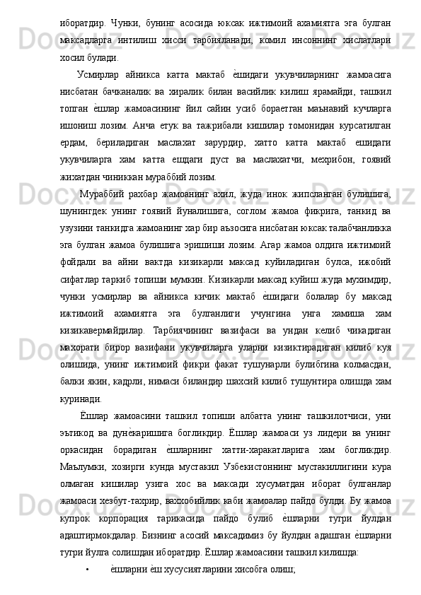 иборатдир.   Чунки,   бунинг   асосида   юксак   ижтимоий   ахамиятга   эга   булган
максадларга   интилиш   хисси   тарбияланади,   комил   инсоннинг   хислатлари
хосил булади. 
  Усмирлар   айникса   катта   мактаб  е�шидаги   укувчиларнинг   жамоасига
нисбатан   бачканалик   ва   хиралик   билан   васийлик   килиш   ярамайди,   ташкил
топган  	
е�шлар   жамоасининг   йил   сайин   усиб   бораетган   маънавий   кучларга
ишониш   лозим.   Анча   етук   ва   тажрибали   кишилар   томонидан   курсатилган
ердам,   бериладиган   маслахат   зарурдир,   хатто   катта   мактаб   ешидаги
укувчиларга   хам   катта   ешдаги   дуст   ва   маслахатчи,   мехрибон,   гоявий
жихатдан чиниккан мураббий лозим. 
  Мураббий   рахбар   жамоанинг   ахил,   жуда   инок   жипсланган   булишига,
шунингдек   унинг   гоявий   йуналишига,   соглом   жамоа   фикрига,   танкид   ва
узузини танкидга жамоанинг хар бир аъзосига нисбатан юксак талабчанликка
эга   булган   жамоа   булишига   эришиши   лозим.   Агар   жамоа   олдига   ижтимоий
фойдали   ва   айни   вактда   кизикарли   максад   куйиладиган   булса,   ижобий
сифатлар таркиб топиши мумкин. Кизикарли максад куйиш жуда мухимдир,
чунки   усмирлар   ва   айникса   кичик   мактаб  	
е�шидаги   болалар   бу   максад
ижтимоий   ахамиятга   эга   булганлиги   учунгина   унга   хамиша   хам
кизикавермайдилар.   Тарбиячининг   вазифаси   ва   ундан   келиб   чикадиган
махорати   бирор   вазифани   укувчиларга   уларни   кизиктирадиган   килиб   куя
олишида,   унинг   ижтимоий   фикри   факат   тушунарли   булибгина   колмасдан,
балки якин, кадрли, нимаси биландир шахсий килиб тушунтира олишда хам
куринади. 
  Ёшлар   жамоасини   ташкил   топиши   албатта   унинг   ташкилотчиси,   уни
эътикод   ва   дун	
е�каришига   богликдир.   Ёшлар   жамоаси   уз   лидери   ва   унинг
оркасидан   борадиган  	
е�шларнинг   хатти-харакатларига   хам   богликдир.
Маълумки,   хозирги   кунда   мустакил   Узбекистоннинг   мустакиллигини   кура
олмаган   кишилар   узига   хос   ва   максади   хусуматдан   иборат   булганлар
жамоаси хезбут-тахрир, ваххобийлик каби жамоалар пайдо булди. Бу жамоа
купрок   корпорация   тарикасида   пайдо   булиб  	
е�шларни   тугри   йулдан
адаштирмокдалар.   Бизнинг   асосий   максадимиз   бу   йулдан   адашган  	
е�шларни
тугри йулга солишдан иборатдир. Ёшлар жамоасини ташкил килишда: 
• е	
�шларни 	е�ш хусусиятларини хисобга олиш;  