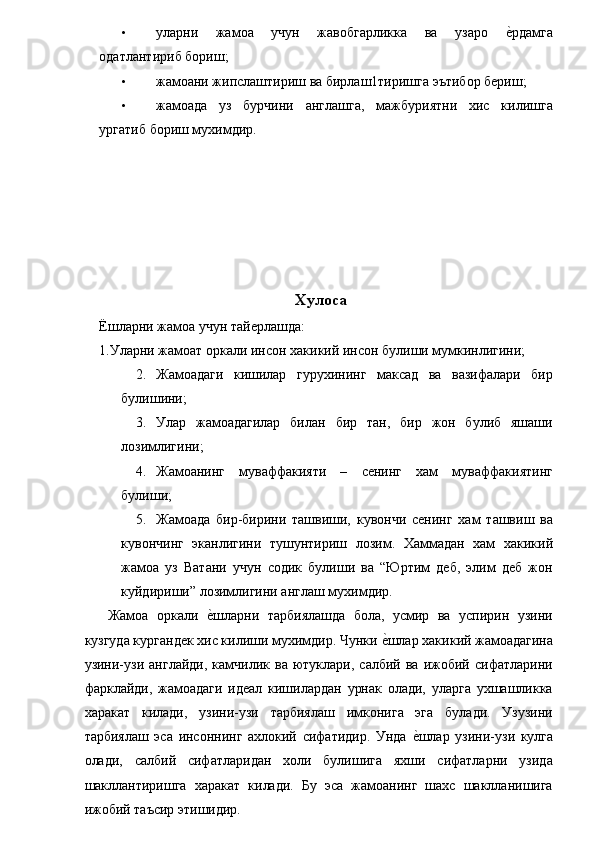 • уларни   жамоа   учун   жавобгарликка   ва   узаро  е�рдамга
одатлантириб бориш; 
• жамоани жипслаштириш ва бирлаш1тиришга эътибор бериш; 
• жамоада   уз   бурчини   англашга,   мажбуриятни   хис   килишга
ургатиб бориш мухимдир. 
 
 
 
 
 
 
Хулоса 
Ёшларни жамоа учун тайерлашда: 
1.Уларни жамоат оркали инсон хакикий инсон булиши мумкинлигини; 
2. Жамоадаги   кишилар   гурухининг   максад   ва   вазифалари   бир
булишини; 
3. Улар   жамоадагилар   билан   бир   тан,   бир   жон   булиб   яшаши
лозимлигини; 
4. Жамоанинг   муваффакияти   –   сенинг   хам   муваффакиятинг
булиши; 
5. Жамоада   бир-бирини   ташвиши,   кувончи   сенинг   хам   ташвиш   ва
кувончинг   эканлигини   тушунтириш   лозим.   Хаммадан   хам   хакикий
жамоа   уз   Ватани   учун   содик   булиши   ва   “Юртим   деб,   элим   деб   жон
куйдириши” лозимлигини англаш мухимдир. 
  Жамоа   оркали  	
е�шларни   тарбиялашда   бола,   усмир   ва   успирин   узини
кузгуда кургандек хис килиши мухимдир. Чунки 	
е�шлар хакикий жамоадагина
узини-узи   англайди,   камчилик   ва  ютуклари,   салбий  ва   ижобий  сифатларини
фарклайди,   жамоадаги   идеал   кишилардан   урнак   олади,   уларга   ухшашликка
харакат   килади,   узини-узи   тарбиялаш   имконига   эга   булади.   Узузини
тарбиялаш   эса   инсоннинг   ахлокий   сифатидир.   Унда  	
е�шлар   узини-узи   кулга
олади,   салбий   сифатларидан   холи   булишига   яхши   сифатларни   узида
шакллантиришга   харакат   килади.   Бу   эса   жамоанинг   шахс   шаклланишига
ижобий таъсир этишидир.  