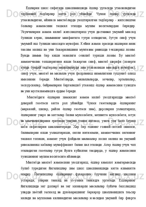   Ёшларни   шахс   сифатида   шаклланишида  е�шлар   уртасида   утказиладиган
тарбиявий   тадбирлар   катта   рол   уйнайди.   Чунки  	
е�шлар   уртасида
утказиладиган,   айникса   мактабларда   уюштирилган   тадбирлар   -   жипслашган
болалар   жамоасини   ташкил   этишда   мухим   воситалардан   биридир.
Укувчиларни   жамоа   килиб   жипслаштириш   учун   даставвал   умумий   максад
булиши   керак,   хамманинг   манфаатига   тугри   келадиган,   бутун   синф   учун
умумий иш булиши максадга мувофик. Кейин жамоа орасида ишларни аник
таксим   килиш   ва   уни   бажарилишини   мунтазам   равишда   текшириш   лозим.
Бунда   хамма   бир   киши   эканлиги   сезилиб   туриши   лозим.   Бу   мактаб
жамоатчилик   топширигини   яхши   бажарган   синф,   мактаб   шарафи   (хозирги
кунда   бундай   тадбирлар   махаллаларда   хам   утказилиши   максадга   мувофик),
синф   учун,   мактаб   ва   махалла   учун   фахрланиш   нималигини   тушуниб   олиш
имконини   беради.   Мактабларда,   махаллаларда,   кечалар,   эрталиклар,
экскурсиялар,   байрамларни   биргалашиб   утказиш  	
е�шлар   жамоасини   тузишга
ва уни мустахкамлашга ердам беради. 
  Мактабдаги  	
е�шларни   хамжихат   жамоа   килиб   уюштиришда   мактаб
деворий   газетаси   катта   рол   уйнайди.   Чунки   газеталарда  	
е�шларнинг
(марказий,   шахар,   район  	
е�шлар   газетаси   хам),   дарсларни   узлаштириш,
е	
�шларнинг  узаро   ва   катталар   билан   муносабати,   мехнатга   муносабати,   ютук
ва   камчиликларини   еритиши   уларни   узини   англаш,   узига   узи   бахо   бериш
каби   сифатларни   шакллантиради.   Хар   бир   ешнинг   гоявий-си	
е�сий   савияси,
билимларни   яхши   узлаштириши,   онгли   интизомли,   жамоатчилик   онгининг
ташкил   топиши,   жамоат   учун   фойдали   малакалар   хосил   килиш   ва   умумий
ривожланиш кабилар муваффакият билан хал этилади. Агар 	
е�шлар учун чоп
этиладиган   газеталар   тугри   йулга   куйилган   такдирда,   у  	
е�шлар   жамоасини
тузишининг мухим воситасига айланади. 
  Мактабда   мактаб   жамоасини   уюштириш,  	
е�шлар   камолот   жамгармасида
булиб   турадиган   йигилишлар   хам   шахс   шаклланишида   катта   ахамиятга
эгадир.   Йигилишлар  	
е�шларнинг   фукаролик   бурчини   англаш   хиссини
устиради,   уларни   танкид   ва   уз-узини   танкидга   ургатади.   Ёшларнинг
йигилишида   энг   долзарб   ва   энг   кизикарли   масалалар   буйича   бахслашиш
уларда   ха	
е�тий   эътикод   ва   дун	е�карашнинг   баркарор   шаклланишига   таъсир
килади   ва   мухокама   килинадиган   масалалар   юзасидан   умумий   бир   фикрга 