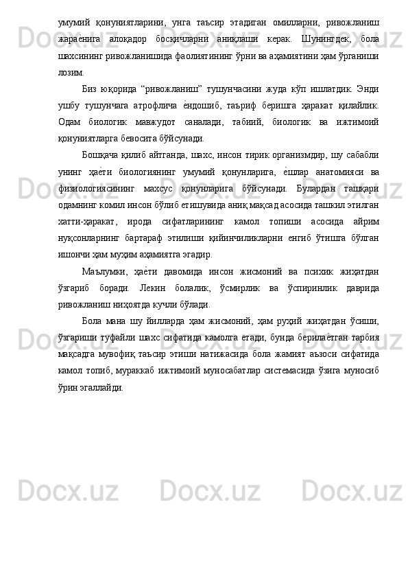 умумий   қонуниятларини,   унга   таъсир   этадиган   омилларни,   ривожланиш
жарае�нига   алоқадор   босқичларни   аниқлаши   керак.   Шунингдек,   бола
шахсининг ривожланишида фаолиятининг ўрни ва аҳамиятини ҳам ўрганиши
лозим. 
Биз   юқорида   “ривожланиш”   тушунчасини   жуда   кўп   ишлатдик.   Энди
ушбу   тушунчага   атрофлича  	
е�ндошиб,   таъриф   беришга   ҳаракат   қилайлик.
Одам   биологик   мавжудот   саналади,   табиий,   биологик   ва   ижтимоий
қонуниятларга бевосита бўйсунади. 
Бошқача  қилиб  айтганда,  шахс, инсон тирик организмдир, шу сабабли
унинг   ҳа	
е�ти   биологиянинг   умумий   қонунларига,  	е�шлар   анатомияси   ва
физиологиясининг   махсус   қонунларига   бўйсунади.   Булардан   ташқари
одамнинг комил инсон бўлиб етишувида аниқ мақсад асосида ташкил этилган
хатти-ҳаракат,   ирода   сифатларининг   камол   топиши   асосида   айрим
нуқсонларнинг   бартараф   этилиши   қийинчиликларни   енгиб   ўтишга   бўлган
ишончи ҳам муҳим аҳамиятга эгадир. 
Маълумки,   ҳа	
е�ти   давомида   инсон   жисмоний   ва   психик   жиҳатдан
ўзгариб   боради.   Лекин   болалик,   ўсмирлик   ва   ўспиринлик   даврида
ривожланиш ниҳоятда кучли бўлади. 
Бола   мана   шу   йилларда   ҳам   жисмоний,   ҳам   руҳий   жиҳатдан   ўсиши,
ўзгариши   туфайли   шахс   сифатида   камолга   етади,   бунда   берила	
е�тган   тарбия
мақсадга   мувофиқ   таъсир   этиши   натижасида   бола   жамият   аъзоси   сифатида
камол   топиб,   мураккаб   ижтимоий   муносабатлар   системасида   ўзига   муносиб
ўрин эгаллайди. 
 
 
  