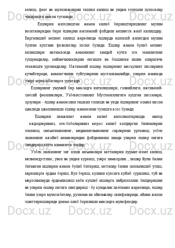 келиш,   факт   ва   мулохазаларни   тахлил   килиш   ва   ундан   тегишли   хулосалар
чикаришга имкон тугилади. 
    Ёшларни   жипслашган   жамоа   килиб   бирлаштиришнинг   мухим
воситаларидан   бири  е�шларни   ижтимоий   фойдали   мехнатга   жалб   килишдир.
Биргалашиб   мехнат   килиш   жара	
е�нида  	е�шларда   ахлокий   жихатдан   мухим
булган   купгина   фазилатлар   хосил   булади.   Ёшлар   жамоа   булиб   мехнат
килишлари   натижасида   жамоанинг   кандай   кучга   эга   эканлигини
тушунадилар,   кийинчиликларни   енгишга   ва   бошлаган   ишни   охиригача
етказишга   урганадилар.   Ижтимоий   ишлар  
е�шларнинг   масъулият   хисларини
кучайтиради,   жамоатчилик   туйгуларини   мустахкамлайди,   уларни   жамоада
узаро муносабатларга ургатади. 
  Ёшларнинг   умумий   бир   максадга   интилишлари,   гоявийлиги,   ижтимоий-
си	
е�сий   фаолликлари,   Узбекистоннинг   Мустакиллигига   кушган   хиссалари,
орзулари - 	
е�шлар жамоасини ташкил топиши ва унда 	е�шларнинг комил инсон
шаклида шаклланиши 	
е�шлар жамоасини тузишга асос булади. 
  Ёшларни  хамжихат  жамоа  килиб  жипслаштиришда  авлод-
аждодларимиз,   ота-боболаримиз   мерос   килиб   колдирган   билимларни
эгаллаш,   санъатимизнинг,   маданиятимизнинг   сирларини   урганиш,   узбек
халкининг   ажойиб   ананаларидан   фойдаланиш   хамда   уларни  	
е�шлар   онгига
синдириш катта ахамиятга эгадир. 
  Узбек   халкининг   энг   яхши   анъаналари   катталарни   хурмат-иззат   килиш,
мехмондустлик, увол ва ундан куркиш, узаро хамкорлик , хашар йули билан
битмаган ишларни жамоа булиб битириш, катталар билан саломлашиб утиш,
карияларга 	
е�рдам бериш, йул бериш, кулини куксига куйиб сурашиш, туй ва
маросимларда  	
е�рдамлашиш   каби   куплаб   ишларга   хайрихохлик   билдиришни
ва уларни 	
е�шлар онгига сингдириш - бу кундалик ха	е�тимиз жара	е�нида, 	е�шлар
билан узаро муносабатлар, рузнома ва ойномалар сахифаларида, айнан жахон
эшиттиришларида доимо олиб борилиши максадга мувофикдир. 
   
 
 
 
  