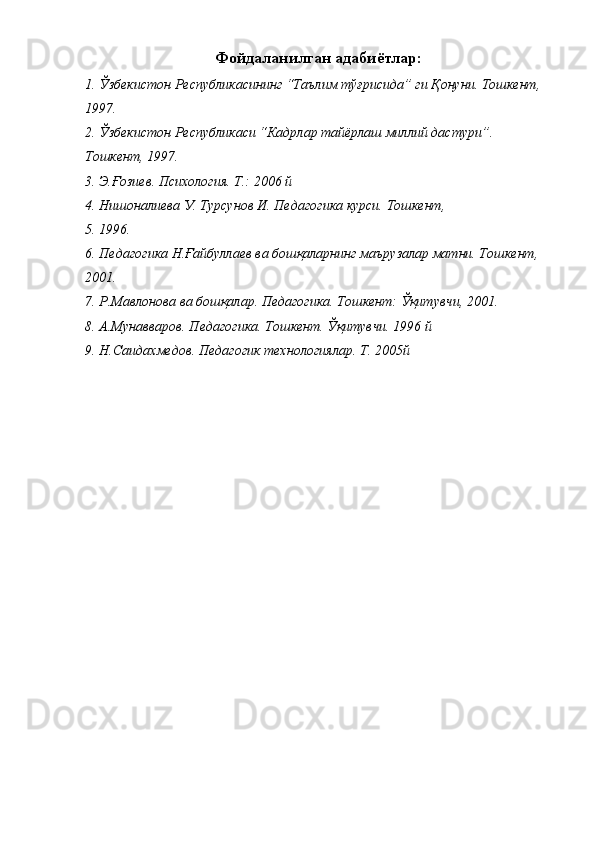 Фойдаланилган адабиётлар: 
1. Ўзбекистон Республикасининг “Таълим тўғрисида” ги Қонуни. Тошкент, 
1997. 
2. Ўзбекистон Республикаси “Кадрлар тайёрлаш миллий дастури”. 
Тошкент, 1997. 
3. Э.Ғозиев. Психология. Т.: 2006 й 
4. Нишоналиева У. Турсунов И. Педагогика курси. Тошкент, 
5. 1996. 
6. Педагогика Н.Ғайбуллаев ва бошқаларнинг маърузалар матни. Тошкент, 
2001. 
7. Р.Мавлонова ва бошқалар. Педагогика. Тошкент: Ўқитувчи, 2001. 
8. А.Мунавваров. Педагогика. Тошкент. Ўқитувчи. 1996 й 
9. Н.Саидахмедов. Педагогик технологиялар. Т. 2005й 
 
  