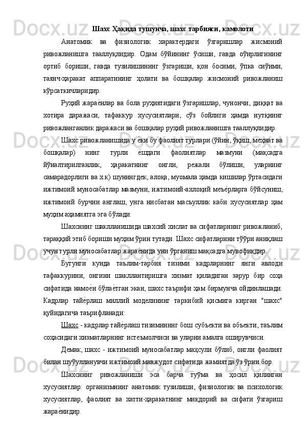 Шахс Ҳақида тушунча, шахс тарбияси, камолоти 
Анатомик   ва   физиологик   характердаги   ўзгаришлар   жисмоний
ривожланишга   тааллуқлидир.   Одам   бўйининг   ўсиши,   гавда   оўирлигининг
ортиб   бориши,   гавда   тузилишининг   ўзгариши,   қон   босими,   ўпка   сиўими,
таянч-ҳаракат   аппаратининг   ҳолати   ва   бошқалар   жисмоний   ривожланиш
кўрсаткичларидир. 
Руҳий жарае�нлар ва бола руҳиятидаги ўзгаришлар, чунончи, диққат ва
хотира   даражаси,   тафаккур   хусусиятлари,   сўз   бойлиги   ҳамда   нутқнинг
ривожланганлик даражаси ва бошқалар руҳий ривожланишга тааллуқлидир. 
Шахс ривожланишида у 	
е�ки бу фаолият турлари (ўйин, ўқиш, меҳнат ва
бошқалар)   нинг   турли  
е�шдаги   фаолиятлар   мазмуни   (мақсадга
йўналтирилганлик,   ҳаракатнинг   онгли,   режали   бўлиши,   уларнинг
самарадорлиги ва х.к) шунингдек, алоқа, муомала ҳамда кишилар ўртасидаги
ижтимоий муносабатлар мазмуни, ижтимоий-ахлоқий меъ	
е�рларга бўйсуниш,
ижтимоий   бурчни   англаш,   унга   нисбатан   масъуллик   каби   хусусиятлар   ҳам
муҳим аҳамиятга эга бўлади. 
Шахснинг шаклланишида шахсий хислат ва сифатларнинг ривожланиб,
тараққий этиб бориши муҳим ўрин тутади. Шахс сифатларини тўўри аниқлаш
учун турли муносабатлар жара	
е�нида уни ўрганиш мақсадга мувофиқдир. 
Бугунги   кунда   таълим-тарбия   тизими   кадрларнинг   янги   авлоди
тафаккурини,   онгини   шакллантиришга   хизмат   қиладиган   зарур   бир   соҳа
сифатида намо	
е�н бўла	е�тган экан, шахс таърифи ҳам бирмунча ойдинлашади.
Кадрлар   тай	
е�рлаш   миллий   моделининг   таркибий   қисмига   кирган   "шахс"
қуйидагича таърифланади: 
Шахс  - кадрлар тай	
е�рлаш тизимининг бош субъекти ва объекти, таълим
соҳасидаги хизматларнинг истеъмолчиси ва уларни амалга оширувчиси. 
Демак,   шахс  -   ижтимоий  муносабатлар   маҳсули  бўлиб,   онгли   фаолият
билан шуўулланувчи ижтимоий мавжудот сифатида жамиятда ўз ўрни бор. 
Шахснинг   ривожланиши   эса   барча   туўма   ва   ҳосил   қилинган
хусусиятлар:   организмнинг   анатомик   тузилиши,   физиологик   ва   психологик
хусусиятлар,   фаолият   ва   хатти-ҳаракатнинг   миқдорий   ва   сифати   ўзгариш
жара	
е�нидир.  