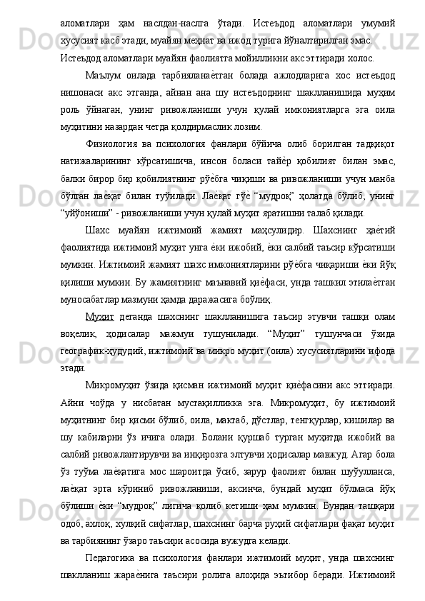 аломатлари   ҳам   наслдан-наслга   ўтади.   Истеъдод   аломатлари   умумий
хусусият касб этади, муайян меҳнат ва ижод турига йўналтирилган эмас. 
Истеъдод аломатлари муайян фаолиятга мойилликни акс эттиради холос. 
Маълум   оилада   тарбияланае�тган   болада   ажлодларига   хос   истеъдод
нишонаси   акс   этганда,   айнан   ана   шу   истеъдоднинг   шаклланишида   муҳим
роль   ўйнаган,   унинг   ривожланиши   учун   қулай   имкониятларга   эга   оила
муҳитини назардан четда қолдирмаслик лозим. 
Физиология   ва   психология   фанлари   бўйича   олиб   борилган   тадқиқот
натижаларининг   кўрсатишича,   инсон   боласи   тай	
е�р   қобилият   билан   эмас,
балки  бирор   бир   қобилиятнинг   рў	
е�бга   чиқиши   ва   ривожланиши   учун  манба
бўлган   ла	
е�қат   билан   туўилади.   Ла	е�қат   гў	е�  “мудроқ”   ҳолатда   бўлиб,   унинг
“уйўониши” - ривожланиши учун қулай муҳит яратишни талаб қилади. 
Шахс   муайян   ижтимоий   жамият   маҳсулидир.   Шахснинг   ҳа	
е�тий
фаолиятида ижтимоий муҳит унга 	
е�ки ижобий, 	е�ки салбий таъсир кўрсатиши
мумкин. Ижтимоий жамият шахс имкониятларини рў	
е�бга чиқариши 	е�ки йўқ
қилиши мумкин. Бу жамиятнинг маънавий қи	
е�фаси, унда ташкил этила	е�тган
муносабатлар мазмуни ҳамда даражасига боўлиқ. 
Муҳит   деганда   шахснинг   шаклланишига   таъсир   этувчи   ташқи   олам
воқелик,   ҳодисалар   мажмуи   тушунилади.   “Муҳит”   тушунчаси   ўзида
географик-ҳудудий, ижтимоий ва микро муҳит (оила) хусусиятларини ифода
этади. 
Микромуҳит   ўзида   қисман   ижтимоий   муҳит   қи	
е�фасини   акс   эттиради.
Айни   чоўда   у   нисбатан   мустақилликка   эга.   Микромуҳит,   бу   ижтимоий
муҳитнинг  бир  қисми  бўлиб,  оила,  мактаб,  дўстлар,  тенгқурлар,  кишилар ва
шу   кабиларни   ўз   ичига   олади.   Болани   қуршаб   турган   муҳитда   ижобий   ва
салбий ривожлантирувчи ва инқирозга элтувчи ҳодисалар мавжуд. Агар бола
ўз   туўма   ла	
е�қатига   мос   шароитда   ўсиб,   зарур   фаолият   билан   шуўулланса,
ла	
е�қат   эрта   кўриниб   ривожланиши,   аксинча,   бундай   муҳит   бўлмаса   йўқ
бўлиши  	
е�ки   “мудроқ”   лигича   қолиб   кетиши   ҳам   мумкин.   Бундан   ташқари
одоб, ахлоқ, хулқий сифатлар, шахснинг барча руҳий сифатлари фақат муҳит
ва тарбиянинг ўзаро таъсири асосида вужудга келади. 
Педагогика   ва   психология   фанлари   ижтимоий   муҳит,   унда   шахснинг
шаклланиш   жара	
е�нига   таъсири   ролига   алоҳида   эътибор   беради.   Ижтимоий 