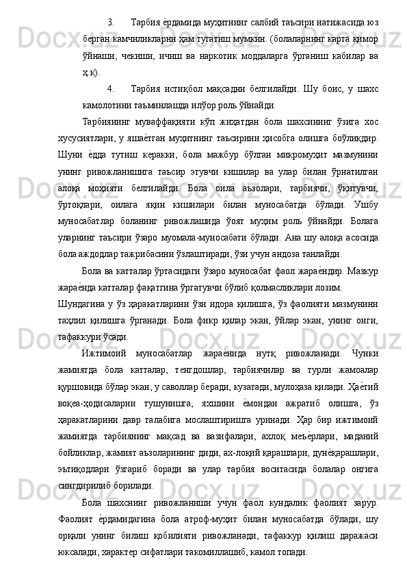 3. Тарбия е�рдамида муҳитнинг салбий таъсири натижасида юз
берган камчиликларни ҳам тугатиш мумкин. (болаларнинг карта қимор
ўйнаши,   чекиши,   ичиш   ва   наркотик   моддаларга   ўрганиш   кабилар   ва
ҳ.к). 
4. Тарбия   истиқбол   мақсадни   белгилайди.   Шу   боис,   у   шахс
камолотини таъминлашда илўор роль ўйнайди. 
Тарбиянинг   муваффақияти   кўп   жиҳатдан   бола   шахсининг   ўзига   хос
хусусиятлари,   у   яша	
е�тган   муҳитнинг   таъсирини   ҳисобга   олишга   боўлиқдир.
Шуни  	
е�дда   тутиш   керакки,   бола   мажбур   бўлган   микромуҳит   мазмунини
унинг   ривожланишига   таъсир   этувчи   кишилар   ва   улар   билан   ўрнатилган
алоқа   моҳияти   белгилайди.   Бола   оила   аъзолари,   тарбиячи,   ўқитувчи,
ўртоқлари,   оилага   яқин   кишилари   билан   муносабатда   бўлади.   Ушбу
муносабатлар   боланинг   ривожлашида   ўоят   муҳим   роль   ўйнайди.   Болага
уларнинг   таъсири   ўзаро   муомала-муносабати   бўлади.   Ана   шу   алоқа   асосида
бола аждодлар тажрибасини ўзлаштиради, ўзи учун андоза танлайди. 
Бола ва катталар ўртасидаги ўзаро муносабат фаол жара	
е�ндир. Мазкур
жара	
е�нда катталар фақатгина ўргатувчи бўлиб қолмасликлари лозим. 
Шундагина   у   ўз   ҳаракатларини   ўзи   идора   қилишга,   ўз   фаолияти   мазмунини
таҳлил   қилишга   ўрганади.   Бола   фикр   қилар   экан,   ўйлар   экан,   унинг   онги,
тафаккури ўсади. 
Ижтимоий   муносабатлар   жара	
е�нида   нутқ   ривожланади.   Чунки
жамиятда   бола   катталар,   тенгдошлар,   тарбиячилар   ва   турли   жамоалар
қуршовида бўлар экан, у саволлар беради, кузатади, мулоҳаза қилади. Ҳа	
е�тий
воқеа-ҳодисаларни   тушунишга,   яхшини  	
е�мондан   ажратиб   олишга,   ўз
ҳаракатларини   давр   талабига   мослаштиришга   уринади.   Ҳар   бир   ижтимоий
жамиятда   тарбиянинг   мақсад   ва   вазифалари,   ахлоқ   меъ	
е�рлари,   маданий
бойликлар, жамият аъзоларининг диди, ах-лоқий қарашлари, дун	
е�қарашлари,
эътиқодлари   ўзгариб   боради   ва   улар   тарбия   воситасида   болалар   онгига
сингдирилиб борилади. 
Бола   шахснинг   ривожланиши   учун   фаол   кундалик   фаолият   зарур.
Фаолият  	
е�рдамидагина   бола   атроф-муҳит   билан   муносабатда   бўлади,   шу
орқали   унинг   билиш   қобилияти   ривожланади,   тафаккур   қилиш   даражаси
юксалади, характер сифатлари такомиллашиб, камол топади.  