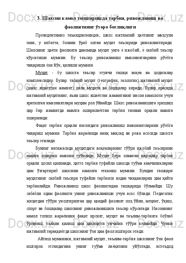  
3. Шахсни камол топширишда тарбия, ривожланиш ва
фаолиятнинг ўзаро боғлиқлиги
Президентимиз   таъкидлаганидек,   шахс   ижтимоий   ҳае�тнинг   маҳсули
экан,   у   албатта,   болани   ўраб   олган   муҳит   таъсирида   ривожлантиради.
Шахснинг   ҳа	
е�ти   фаолияти   давомида   муҳит   унга  	е�  ижобий,  	е�  салбий   таъсир
кўрсатиши   мумкин.   Бу   таъсир   ривожланиш   имкониятларини   рў	
е�бга
чиқариши 	
е�ки йўк, қилиши мумкин. 
Муҳит   -   бу   шахсга   таъсир   этувчи   ташқи   воқеа   ва   ҳодисалар
комплексидир.   Булар:   табиий   муҳит   (географик,   экологик)   ижтимоий   муҳит
(шахс   яша
е�тган   жамият)   оила   муҳити   ва   бошқалар   киради.   Булар   орасида
ижтимоий муҳитнинг, яъни шахс яша	
е�тган жамиятнинг инсон камолоти учун
яратилган имкониятлари муҳим рол ўйнайди. Шахс ривожланишига эришиш
ҳар   бир   жамиятда   амалга   оширила
е�тган   тарбия   тизими   орқали   амалга
оширилади. 
Фақат   тарбия   орқали   инсондаги   ривожланиш   имкониятларини   рў	
е�бга
чиқариш   мумкин.   Тарбия   жара	
е�нида   аниқ   мақсад   ва   режа   асосида   шахсга
таъсир этилади. 
Бунинг   натижасида   муҳитдаги   воқеаларнинг   тўўри   ижобий   таъсирини
амалга   ошириш   имкони   туўилади.   Муҳит   Бера   олмаган   нарсалар   тарбия
орқали ҳосил қилинади, ҳатто тарбия туфайли шахсда туўма камчиликларни
ҳам   ўзгартириб   шахсини   камолга   етказиш   мумкин.   Бундан   ташқари
муҳитнинг   салбий   таъсири   туфайли   тарбияси   издан   чиққанларни   ҳам   қайта
тарбиялайди.   Ривожланиш   шахс   фаолиятидан   ташқарида   бўлмайди.   Шу
сабабли   одам   фаолияти   унинг   ривожланиши   учун   асос   бўлади.   Педагогик
жиҳатдан   тўўри   уюштирилган   ҳар   қандай   фаолият   хоҳ   ўйин,   меҳнат,   ўқиш,
спорт   ва   бошқалар   шахснинг   ривожланишига   таъсир   кўрсатади.   Инсоннинг
камол   топиш   жара	
е�нини   фақат   ирсият,   муҳит   ва   таълим-тарбияга   боўлаб
ўрганиш,   талқин   қилиш   ҳам   ҳақиқатга   унчалик   тўўри   келмайди.   Чунки
ижтимоий тараққи	
е�тда шахснинг ўзи ҳам фаол иштирок этади. 
  Айтиш мумкинки, ижтимоий муҳит, таълим-тарбия шахснинг ўзи фаол
иштирок   этгандагина   унинг   туўма   ла	
е�қатини   уйўотади,   истеъдод 