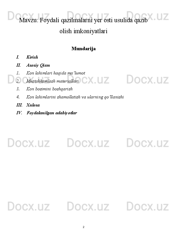 Mavzu:  Foydali qazilmalarni yer osti usulida qazib
olish imkoniyatlari
Mundarija
I. Kirish
II. Asosiy Qism
1. Kon lahimlari haqida ma’lumot
2. Mustahkamlash materiallari
3. Kon bosimini boshqarish
4. Kon lahimlarini shamollatish va ularning qo’llanishi
III. Xulosa 
IV. Foydalanilgan adabiyotlar
2 