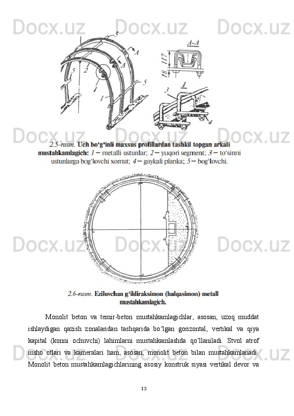          Monolit   beton   va   temir-beton   mustahkamlagichlar,   asosan,   uzoq   muddat
ishlaydigan   qazish   zonalaridan   tashqarida   bo lgan   gorizontal,   vertikal   va   qiyaʻ
kapital   (konni   ochuvchi)   lahimlarni   mustahkamlashda   qo’llaniladi.   Stvol   atrof
insho   otlari   va   kameralari   ham,   asosan,   monolit   beton   bilan   mustahkamlanadi.
Monolit   beton   mustahkamlagichlarining   asosiy   konstruk   siyasi   vertikal   devor   va
13 