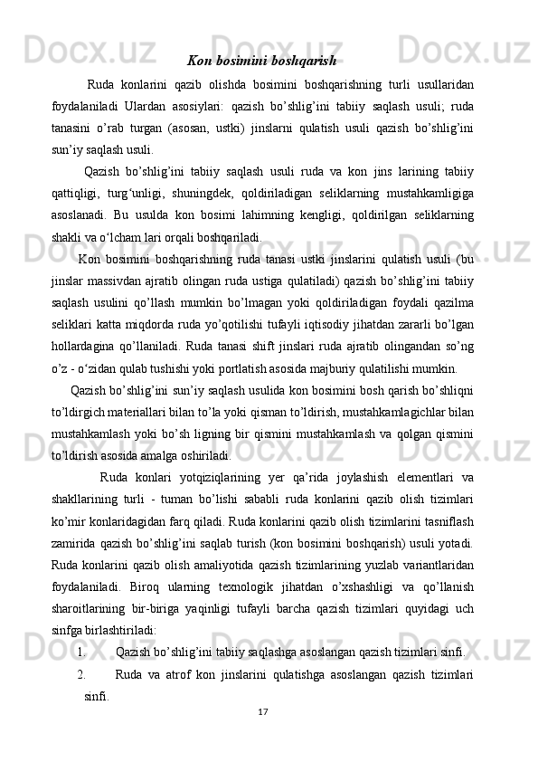 Kon bosimini boshqarish
          Ruda   konlarini   qazib   olishda   bosimini   boshqarishning   turli   usullaridan
foydalaniladi   Ulardan   asosiylari:   qazish   bo’shlig’ini   tabiiy   saqlash   usuli;   ruda
tanasini   o’rab   turgan   (asosan,   ustki)   jinslarni   qulatish   usuli   qazish   bo’shlig’ini
sun’iy saqlash usuli.
          Qazish   bo’shlig’ini   tabiiy   saqlash   usuli   ruda   va   kon   jins   larining   tabiiy
qattiqligi,   turg unligi,   shuningdek,   qoldiriladigan   seliklarning   mustahkamligigaʻ
asoslanadi.   Bu   usulda   kon   bosimi   lahimning   kengligi,   qoldirilgan   seliklarning
shakli va o lcham lari orqali boshqariladi. 	
ʻ
          Kon   bosimini   boshqarishning   ruda   tanasi   ustki   jinslarini   qulatish   usuli   (bu
jinslar   massivdan   ajratib   olingan   ruda   ustiga   qulatiladi)   qazish   bo’shlig’ini   tabiiy
saqlash   usulini   qo’llash   mumkin   bo’lmagan   yoki   qoldiriladigan   foydali   qazilma
seliklari katta miqdorda ruda yo’qotilishi  tufayli iqtisodiy jihatdan zararli  bo’lgan
hollardagina   qo’llaniladi.   Ruda   tanasi   shift   jinslari   ruda   ajratib   olingandan   so’ng
o’z - o zidan qulab tushishi yoki portlatish asosida majburiy qulatilishi mumkin.	
ʻ
       Qazish bo’shlig’ini sun’iy saqlash usulida kon bosimini bosh qarish bo’shliqni
to’ldirgich materiallari bilan to’la yoki qisman to’ldirish, mustahkamlagichlar bilan
mustahkamlash   yoki   bo’sh   ligning   bir   qismini   mustahkamlash   va   qolgan   qismini
to’ldirish asosida amalga oshiriladi.
            Ruda   konlari   yotqiziqlarining   yer   qa’rida   joylashish   elementlari   va
shakllarining   turli   -   tuman   bo’lishi   sababli   ruda   konlarini   qazib   olish   tizimlari
ko’mir konlaridagidan farq qiladi. Ruda konlarini qazib olish tizimlarini tasniflash
zamirida  qazish bo’shlig’ini  saqlab turish (kon bosimini  boshqarish)  usuli  yotadi.
Ruda   konlarini   qazib   olish   amaliyotida   qazish   tizimlarining   yuzlab   variantlaridan
foydalaniladi.   Biroq   ularning   texnologik   jihatdan   o’xshashligi   va   qo’llanish
sharoitlarining   bir-biriga   yaqinligi   tufayli   barcha   qazish   tizimlari   quyidagi   uch
sinfga birlashtiriladi:
1. Qazish bo’shlig’ini tabiiy saqlashga asoslangan qazish tizimlari sinfi.
2. Ruda   va   atrof   kon   jinslarini   qulatishga   asoslangan   qazish   tizimlari
sinfi.
17 