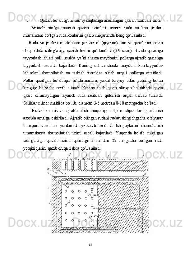 3. Qazish bo’shlig’ini sun’iy saqlashga asoslangan qazish tizimlari sinfi.
      Birinchi   sinfga   mansub   qazish   tizimlari,   asosan   ruda   va   kon   jinslari
mustahkam bo’lgan ruda konlarini qazib chiqarishda keng qo llaniladi.ʻ
      Ruda   va   jinslari   mustahkam   gorizontal   (qiyaroq)   kon   yotqiziqlarini   qazib
chiqarishda   sidirg asiga   qazish   tizimi   qo llaniladi   (3.9-rasm).   Bunda   qazishga	
ʻ ʻ
tayyorlash ishlari polli usulda, ya’ni shaxta maydonini pollarga ajratib qazishga
tayyorlash   asosida   bajariladi.   Buning   uchun   shaxta   maydoni   kon-tayyorlov
lahimlari   shamollatish   va   tashish   shtreklar   o tish   orqali   pollarga   ajratiladi.	
ʻ
Pollar   qazilgan   bo’shliqni   to’ldirmasdan,   yaxlit   kavjoy   bilan   polning   butun
kengligi   bo’yicha   qazib   olinadi.   Kavjoy   shifti   qazib   olingan   bo shliqda   qayta	
ʻ
qazib   olinmaydigan   tayanch   ruda   seliklari   qoldirish   orqali   ushlab   turiladi.
Seliklar silindr shaklida bo lib, diametri 3-6 metrdan 8-10 metrgacha bo ladi.	
ʻ ʻ
          Rudani   massivdan   ajratib   olish   chuqurligi   2-4,5   m   shpur   larni   portlatish
asosida amalga oshiriladi. Ajratib olingan rudani rudatushirgichgacha o ziyurar	
ʻ
transport   vositalari   yordamida   yetkazib   beriladi.   Ish   joylarini   shamollatish
umumshaxta   shamollatish   tizimi   orqali   bajariladi.   Yuqorida   ko’rib   chiqilgan
sidirg’asiga   qazish   tizimi   qalinligi   3   m   dan   25   m   gacha   bo lgan   ruda	
ʻ
yotqiziqlarini qazib chiqa rishda qo’llaniladi.
18 