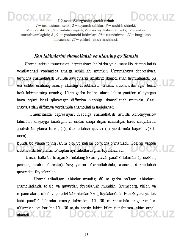 Kon lahimlarini shamollatish va ularning qo’llanishi
          Shamollatish   umumshaxta   depressiyasi   bo’yicha   yoki   ma halliy   shamollatish
ventilatorlari   yordamida   amalga   oshirilishi   mumkin.   Umumshaxta   depressiyasi
bo’yicha   shamollatish   usu lida   kavjoylarni   uzluksiz   shamollatish   ta’minlanadi,   bu
esa   ushbu   usulning   asosiy   afzalligi   hisoblanadi.   Gazsiz   shaxtalarda,   agar   boshi
berk   lahimlarning   uzunligi   10   m   gacha   bo’lsa,   ularni   lahim   yonidan   o’tayotgan
havo   oqimi   hosil   qilayotgan   diffuziya   hisobiga   shamollatish   mumkin.   Gazli
shaxtalardan diffuziya yordamida shamollatish taqiqlanadi.
          Umumshaxta   depressiyasi   hisobiga   shamollatish   usulida   kon-tayyorlov
lahimlari   kavjoyga   kiradigan   va   undan   chiqa   digan   ishlatilgan   havo   struyalarini
ajratish   bo’ylama   to’siq   (1),   shamollatish   quvuri   (2)   yordamida   bajariladi(8.1-
rasm).
Bunda  bo’ylama  to’siq  lahim   o’qi  yo’nalishi  bo’yicha  o’rnatiladi.  Hozirgi  vaqtda
shaxtalarda bo’ylama to’siqdan ayrimhollardagina foydalaniladi.
             Uncha katta bo’lmagan ko’ndalang kesim yuzali parallel la himlar (proseklar,
pechlar,   oraliq   shtreklar)   kavjoylarini   sha mollatishda,   asosan,   shamollatish
quvuridan foydalaniladi.
              Shamollatiladigan   lahimlar   uzunligi   60   m   gacha   bo’lgan   lahimlarni
shamollatishda   to’siq   va   quvurdan   foydalanish   mumkin.   Bremsberg,   uklon   va
sirpanmalarni o’tishda parallel lahimlardan keng foydalaniladi. Prosek yoki yo’lak
kabi   paral lel   lahimlar   asosiy   lahimdan   10—30   m   masofada   unga   parallel
o’tkaziladi   va   har   bir   10—30   m   da   asosiy   lahim   bilan   tutashtirma   lahim   orqali
ulanadi.
19 