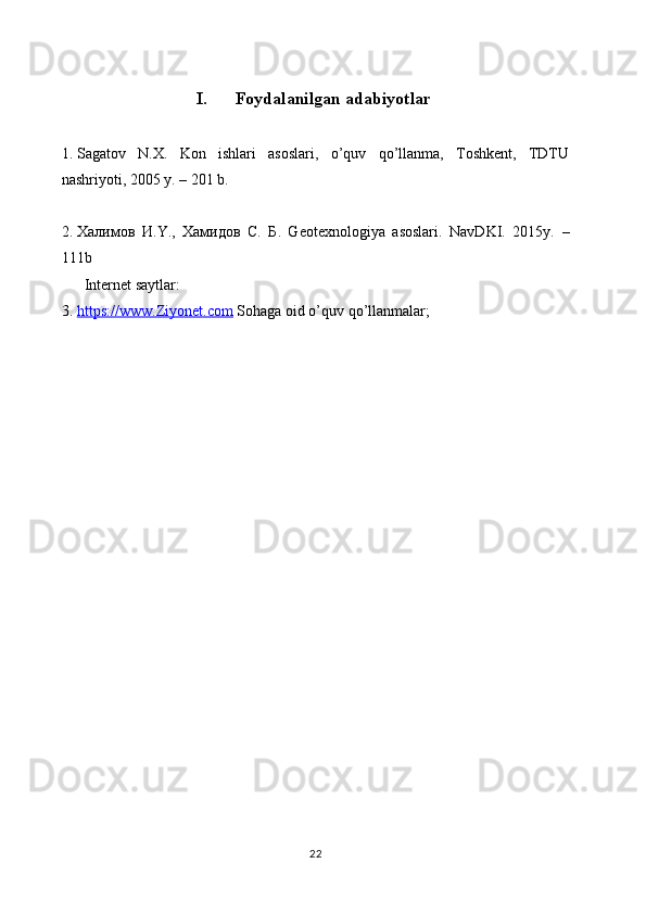 I. Foydalanilgan adabiyotlar
1. Sаgаtоv   N.Х.   Kоn   ishlаri   аsоslаri,   o’quv   qo’llаnmа,   Tоshkеnt,   TDTU
nаshriyoti, 2005 y. – 201 b.
2. Халимов   И .Y.,   Хамидов   С .   Б .   Geotexnologiya   asoslari.   NavDKI.   2015y.   –
111b 
        Internet saytlar:
3. https://www.Ziyonet.com     Sohaga oid o’quv qo’llanmalar;
22 
