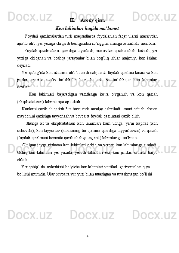 II. Asosiy qism
Kon lahimlari haqida ma’lumot
          Foydali   qazilmalardan   turli   maqsadlarda   foydalanish   faqat   ularni   massivdan
ajratib olib, yer yuziga chiqarib berilgandan so’nggina amalga oshirilishi mumkin. 
          Foydali   qazilmalarni  qazishga  tayorlash,   massivdan   ajratib  olish,   tashish,   yer
yuziga   chiqarish   va   boshqa   jarayonlar   bilan   bog’liq   ishlar   majmuyi   kon   ishlari
deyiladi.
    Yer qobig’ida kon ishlarini olib boorish natijasida foydali qazilma tanasi va kon
jinslari   orasida   sun’iy   bo’shliqlar   hosil   bo’ladi.   Bu   bo’shliqlar   kon   lahimlari
deyiladi.
        Kon   lahimlari   bajaradigan   vazifasiga   ko ra   o rganish   va   kon   qazishʻ ʻ
(ekspluatatsion) lahimlariga ajratiladi.
     Konlarni qazib chiqarish 3 ta bosqichda amalga oshiriladi: konni ochish, shaxta
maydonini qazishga tayyorlash va bevosita foydali qazilmani qazib olish. 
        Shunga   ko’ra   ekspluatatsion   kon   lahimlari   ham   uchga,   ya’ni   kapital   (kon
ochuvchi), kon tayyorlov (zaxiraning bir qismini qazishga tayyorlovchi) va qazish
(foydali qazilmani bevosita qazib olishga tegishli) lahimlariga bo linadi. 	
ʻ
     O’tilgan joyga nisbatan kon lahimlari ochiq va yerosti kon lahimlariga ajraladi.
Ochiq   kon   lahimlari   yer   yuzida,   yerosti   lahimlari   esa,   kon   jinslari   orasida   barpo
etiladi.  
    Yer qobig’ida joylashishi bo’yicha kon lahimlari vertikal, gorizontal va qiya 
bo’lishi mumkin. Ular bevosita yer yuzi bilan tutashgan va tutashmagan bo’lishi 
4 