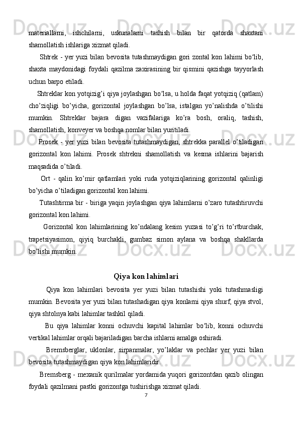 materiallarni,   ishchilarni,   uskunalarni   tashish   bilan   bir   qatorda   shaxtani
shamollatish ishlariga xizmat qiladi.
         Shtrek - yer yuzi bilan bevosita tutashmaydigan gori zontal kon lahimi bo lib,ʻ
shaxta   maydonidagi   foydali   qazilma   zaxirasining   bir   qismini   qazishga   tayyorlash
uchun barpo etiladi. 
     Shtreklar kon yotqizig’i qiya joylashgan bo lsa, u holda faqat yotqiziq (qatlam)	
ʻ
cho’ziqligi   bo’yicha,   gorizontal   joylashgan   bo’lsa,   istalgan   yo’nalishda   o’tilishi
mumkin.   Shtreklar   bajara   digan   vazifalariga   ko’ra   bosh,   oraliq,   tashish,
shamollatish, konveyer va boshqa nomlar bilan yuritiladi. 
        Prosek   -   yer   yuzi   bilan   bevosita   tutashmaydigan,   shtrekka   parallel   o’tiladigan
gorizontal   kon   lahimi.   Prosek   shtrekni   shamollatish   va   kesma   ishlarini   bajarish
maqsadida o’tiladi. 
        Ort   -   qalin   ko’mir   qatlamlari   yoki   ruda   yotqiziqlarining   gorizontal   qalinligi
bo’yicha o’tiladigan gorizontal kon lahimi. 
         Tutashtirma bir - biriga yaqin joylashgan qiya lahimlarni o’zaro tutashtiruvchi
gorizontal kon lahimi. 
          Gorizontal   kon   lahimlarining   ko’ndalang   kesim   yuzasi   to’g’ri   to’rtburchak,
trapetsiyasimon,   qiyiq   burchakli,   gumbaz   simon   aylana   va   boshqa   shakllarda
bo’lishi mumkin.
Qiya kon lahimlari
          Qiya   kon   lahimlari   bevosita   yer   yuzi   bilan   tutashishi   yoki   tutashmasligi
mumkin. Bevosita yer yuzi bilan tutashadigan qiya konlarni qiya shurf, qiya stvol,
qiya shtolnya kabi lahimlar tashkil qiladi. 
          Bu   qiya   lahimlar   konni   ochuvchi   kapital   lahimlar   bo lib,   konni   ochuvchi	
ʻ
vertikal lahimlar orqali bajariladigan barcha ishlarni amalga oshiradi. 
          Bremsberglar,   uklonlar,   sirpanmalar,   yo’laklar   va   pechlar   yer   yuzi   bilan
bevosita tutashmaydigan qiya kon lahimlaridir.
         Bremsberg - mexanik qurilmalar yordamida yuqori gorizontdan qazib olingan
foydali qazilmani pastki gorizontga tushirishga xizmat qiladi.
7 