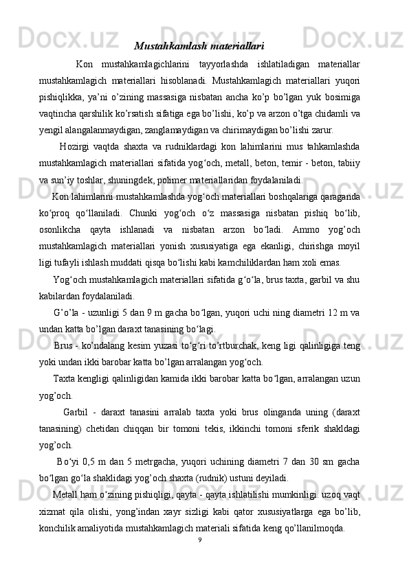 Mustahkamlash materiallari
        Kon   mustahkamlagichlarini   tayyorlashda   ishlatiladigan   materiallar
mustahkamlagich   materiallari   hisoblanadi.   Mustahkamlagich   materiallari   yuqori
pishiqlikka,   ya’ni   o’zining   massasiga   nisbatan   ancha   ko’p   bo’lgan   yuk   bosimiga
vaqtincha qarshilik ko’rsatish sifatiga ega bo’lishi, ko’p va arzon o’tga chidamli va
yengil alangalanmaydigan, zanglamaydigan va chirimaydigan bo’lishi zarur.
          Hozirgi   vaqtda   shaxta   va   rudniklardagi   kon   lahimlarini   mus   tahkamlashda
mustahkamlagich materiallari sifatida yog och, metall, beton, temir - beton, tabiiyʻ
va sun’iy toshlar, shuningdek, polimer materiallaridan foydalaniladi. 
     Kon lahimlarini mustahkamlashda yog och materiallari boshqalariga qaraganda
ʻ
ko proq   qo llaniladi.   Chunki   yog och   o z   massasiga   nisbatan   pishiq   bo lib,	
ʻ ʻ ʻ ʻ ʻ
osonlikcha   qayta   ishlanadi   va   nisbatan   arzon   bo ladi.   Ammo   yog’och	
ʻ
mustahkamlagich   materiallari   yonish   xususiyatiga   ega   ekanligi,   chirishga   moyil
ligi tufayli ishlash muddati qisqa bo lishi kabi kamchiliklardan ham xoli emas.	
ʻ
      Yog och mustahkamlagich materiallari sifatida g o la, brus taxta, garbil va shu	
ʻ ʻ ʻ
kabilardan foydalaniladi.
         G’o’la - uzunligi 5 dan 9 m gacha bo lgan, yuqori uchi ning diametri 12 m va	
ʻ
undan katta bo’lgan daraxt tanasining bo lagi. 
ʻ
         Brus - ko’ndalang kesim yuzasi to g ri to’rtburchak, keng ligi qalinligiga teng	
ʻ ʻ
yoki undan ikki barobar katta bo’lgan arralangan yog och. 	
ʻ
      Taxta kengligi qalinligidan kamida ikki barobar katta bo lgan, arralangan uzun	
ʻ
yog’och.
          Garbil   -   daraxt   tanasini   arralab   taxta   yoki   brus   olinganda   uning   (daraxt
tanasining)   chetidan   chiqqan   bir   tomoni   tekis,   ikkinchi   tomoni   sferik   shakldagi
yog’och.
          Bo yi   0,5   m   dan   5   metrgacha,   yuqori   uchining   diametri   7   dan   30   sm   gacha	
ʻ
bo lgan go la shaklidagi yog’och shaxta (rudnik) ustuni deyiladi.	
ʻ ʻ
     Metall ham o zining pishiqligi, qayta - qayta ishlatilishi mumkinligi. uzoq vaqt	
ʻ
xizmat   qila   olishi,   yong’indan   xayr   sizligi   kabi   qator   xususiyatlarga   ega   bo’lib,
konchilik amaliyotida mustahkamlagich materiali sifatida keng qo’llanilmoqda.
9 