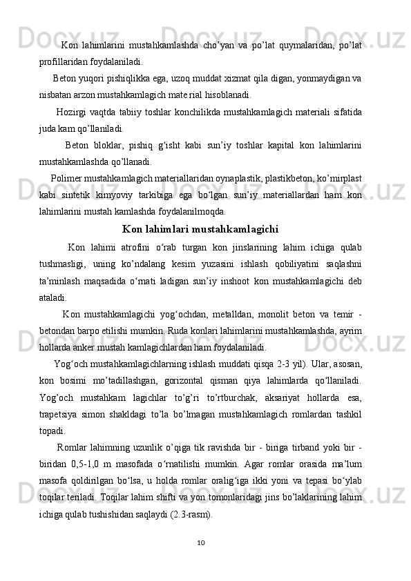 Kon   lahimlarini   mustahkamlashda   cho’yan   va   po’lat   quymalaridan,   po’lat
profillaridan foydalaniladi.
     Beton yuqori pishiqlikka ega, uzoq muddat xizmat qila digan, yonmaydigan va
nisbatan arzon mustahkamlagich mate rial hisoblanadi. 
          Hozirgi   vaqtda   tabiiy   toshlar   konchilikda   mustahkamlagich   materiali   sifatida
juda kam qo’llaniladi. 
          Beton   bloklar,   pishiq   g isht   kabi   sun’iy   toshlar   kapital   kon   lahimlariniʻ
mustahkamlashda qo’llanadi.
     Polimer mustahkamlagich materiallaridan oynaplastik, plastikbeton, ko’mirplast
kabi   sintetik   kimyoviy   tarkibiga   ega   bo lgan   sun’iy   materiallardan   ham   kon	
ʻ
lahimlarini mustah kamlashda foydalanilmoqda.
Kon lahimlari mustahkamlagichi
          Kon   lahimi   atrofini   o rab   turgan   kon   jinslarining   lahim   ichiga   qulab	
ʻ
tushmasligi,   uning   ko’ndalang   kesim   yuzasini   ishlash   qobiliyatini   saqlashni
ta’minlash   maqsadida   o rnati   ladigan   sun’iy   inshoot   kon   mustahkamlagichi   deb	
ʻ
ataladi. 
          Kon   mustahkamlagichi   yog ochdan,   metalldan,   monolit   beton   va   temir   -	
ʻ
betondan barpo etilishi mumkin. Ruda konlari lahimlarini mustahkamlashda, ayrim
hollarda anker mustah kamlagichlardan ham foydalaniladi.
       Yog och mustahkamlagichlarning ishlash muddati qisqa 2-3 yil). Ular, asosan,	
ʻ
kon   bosimi   mo’tadillashgan,   gorizontal   qisman   qiya   lahimlarda   qo llaniladi.	
ʻ
Yog’och   mustahkam   lagichlar   to’g’ri   to’rtburchak,   aksariyat   hollarda   esa,
trapetsiya   simon   shakldagi   to’la   bo’lmagan   mustahkamlagich   romlardan   tashkil
topadi.
          Romlar   lahimning   uzunlik   o’qiga   tik   ravishda   bir   -   biriga   tirband   yoki   bir   -
biridan   0,5-1,0   m   masofada   o rnatilishi   mumkin.   Agar   romlar   orasida   ma’lum	
ʻ
masofa   qoldirilgan   bo lsa,   u   holda   romlar   oralig iga   ikki   yoni   va   tepasi   bo ylab	
ʻ ʻ ʻ
toqilar teriladi. Toqilar lahim shifti va yon tomonlaridagi jins bo’laklarining lahim
ichiga qulab tushishidan saqlaydi (2.3-rasm).
10