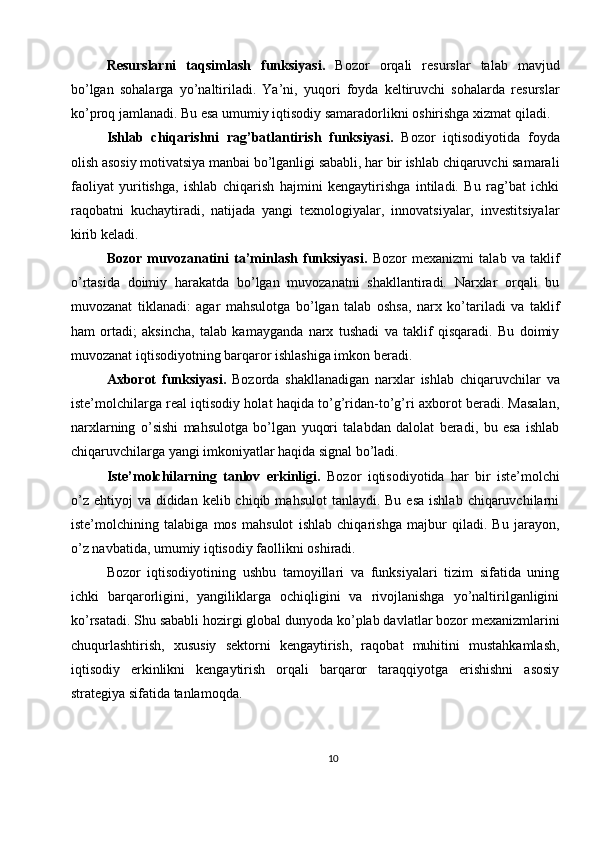 Resurslarni   taqsimlash   funksiyasi.   Bozor   orqali   resurslar   talab   mavjud
bo’lgan   sohalarga   yo’naltiriladi.   Ya’ni,   yuqori   foyda   keltiruvchi   sohalarda   resurslar
ko’proq jamlanadi. Bu esa umumiy iqtisodiy samaradorlikni oshirishga xizmat qiladi.
Ishlab   chiqarishni   rag’batlantirish   funksiyasi.   Bozor   iqtisodiyotida   foyda
olish asosiy motivatsiya manbai bo’lganligi sababli, har bir ishlab chiqaruvchi samarali
faoliyat   yuritishga,   ishlab   chiqarish   hajmini   kengaytirishga   intiladi.   Bu   rag’bat   ichki
raqobatni   kuchaytiradi,   natijada   yangi   texnologiyalar,   innovatsiyalar,   investitsiyalar
kirib keladi.
Bozor   muvozanatini   ta’minlash   funksiyasi.   Bozor   mexanizmi   talab   va   taklif
o’rtasida   doimiy   harakatda   bo’lgan   muvozanatni   shakllantiradi.   Narxlar   orqali   bu
muvozanat   tiklanadi:   agar   mahsulotga   bo’lgan   talab   oshsa,   narx   ko’tariladi   va   taklif
ham   ortadi;   aksincha,   talab   kamayganda   narx   tushadi   va   taklif   qisqaradi.   Bu   doimiy
muvozanat iqtisodiyotning barqaror ishlashiga imkon beradi.
Axborot   funksiyasi.   Bozorda   shakllanadigan   narxlar   ishlab   chiqaruvchilar   va
iste’molchilarga real iqtisodiy holat haqida to’g’ridan-to’g’ri axborot beradi. Masalan,
narxlarning   o’sishi   mahsulotga   bo’lgan   yuqori   talabdan   dalolat   beradi,   bu   esa   ishlab
chiqaruvchilarga yangi imkoniyatlar haqida signal bo’ladi.
Iste’molchilarning   tanlov   erkinligi.   Bozor   iqtisodiyotida   har   bir   iste’molchi
o’z  ehtiyoj  va  dididan  kelib chiqib  mahsulot   tanlaydi. Bu  esa  ishlab  chiqaruvchilarni
iste’molchining   talabiga   mos   mahsulot   ishlab   chiqarishga   majbur   qiladi.   Bu   jarayon,
o’z navbatida, umumiy iqtisodiy faollikni oshiradi.
Bozor   iqtisodiyotining   ushbu   tamoyillari   va   funksiyalari   tizim   sifatida   uning
ichki   barqarorligini,   yangiliklarga   ochiqligini   va   rivojlanishga   yo’naltirilganligini
ko’rsatadi. Shu sababli hozirgi global dunyoda ko’plab davlatlar bozor mexanizmlarini
chuqurlashtirish,   xususiy   sektorni   kengaytirish,   raqobat   muhitini   mustahkamlash,
iqtisodiy   erkinlikni   kengaytirish   orqali   barqaror   taraqqiyotga   erishishni   asosiy
strategiya sifatida tanlamoqda.
10 