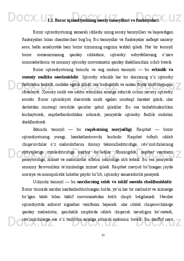 1.2. Bozor iqtisodiyotining asosiy tamoyillari va funksiyalari
Bozor iqtisodiyotining samarali ishlashi uning asosiy tamoyillari va bajaradigan
funksiyalari  bilan  chambarchas  bog’liq.  Bu  tamoyillar   va funksiyalar   nafaqat  nazariy
asos,   balki   amaliyotda   ham   bozor   tizimining   negizini   tashkil   qiladi.   Har   bir   tamoyil
bozor   mexanizmining   qanday   ishlashini,   iqtisodiy   subyektlarning   o’zaro
munosabatlarini va umumiy iqtisodiy muvozanatni qanday shakllanishini ochib beradi.
Bozor   iqtisodiyotining   birinchi   va   eng   muhim   tamoyili   —   bu   erkinlik   va
xususiy   mulkka   asoslanishdir .   Iqtisodiy   erkinlik   har   bir   shaxsning   o’z   iqtisodiy
faoliyatini tanlash, mulkka egalik qilish, uni boshqarish va undan foyda olish huquqini
ifodalaydi. Xususiy mulk esa ushbu erkinlikni amalga oshirish uchun zaruriy iqtisodiy
asosdir.   Bozor   iqtisodiyoti   sharoitida   mulk   egalari   mustaqil   harakat   qiladi,   ular
davlatdan   mustaqil   ravishda   qarorlar   qabul   qiladilar.   Bu   esa   tashabbuskorlikni
kuchaytiradi,   raqobatbardoshlikni   oshiradi,   jamiyatda   iqtisodiy   faollik   muhitini
shakllantiradi.
Ikkinchi   tamoyil   —   bu   raqobatning   mavjudligi .   Raqobat   —   bozor
iqtisodiyotining   yuragi,   harakatlantiruvchi   kuchidir.   Raqobat   tufayli   ishlab
chiqaruvchilar   o’z   mahsulotlarini   doimiy   takomillashtirishga,   iste’molchilarning
ehtiyojlariga   moslashtirishga   majbur   bo’ladilar.   Shuningdek,   raqobat   narxlarni
pasaytirishga, xizmat  va mahsulotlar  sifatini oshirishga olib keladi. Bu esa  jamiyatda
umumiy   farovonlikni   ta’minlashga   xizmat   qiladi.   Raqobat   mavjud   bo’lmagan   joyda
inersiya va monopolistik holatlar paydo bo’lib, iqtisodiy samaradorlik pasayadi.
Uchinchi   tamoyil   —   bu   narxlarning   talab   va   taklif   asosida   shakllanishidir .
Bozor tizimida narxlar markazlashtirilmagan holda, ya’ni har bir mahsulot va xizmatga
bo’lgan   talab   bilan   taklif   muvozanatidan   kelib   chiqib   belgilanadi.   Narxlar
iqtisodiyotda   axborot   signallari   vazifasini   bajaradi:   ular   ishlab   chiqaruvchilarga
qanday   mahsulotni,   qanchalik   miqdorda   ishlab   chiqarish   zarurligini   ko’rsatadi,
iste’molchilarga   esa   o’z   tanlovini   amalga   oshirish   imkonini   beradi.   Bu   shaffof   narx
11 