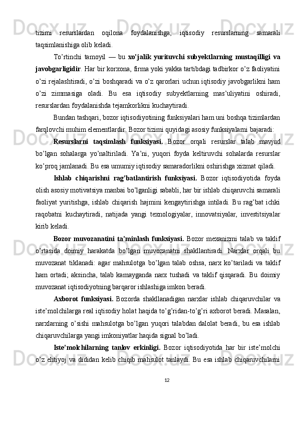 tizimi   resurslardan   oqilona   foydalanishga,   iqtisodiy   resurslarning   samarali
taqsimlanishiga olib keladi.
To’rtinchi   tamoyil   —   bu   xo’jalik   yurituvchi   subyektlarning   mustaqilligi   va
javobgarligidir . Har bir korxona, firma yoki yakka tartibdagi tadbirkor o’z faoliyatini
o’zi rejalashtiradi, o’zi boshqaradi va o’z qarorlari uchun iqtisodiy javobgarlikni ham
o’zi   zimmasiga   oladi.   Bu   esa   iqtisodiy   subyektlarning   mas’uliyatini   oshiradi,
resurslardan foydalanishda tejamkorlikni kuchaytiradi.
Bundan tashqari, bozor iqtisodiyotining funksiyalari ham uni boshqa tizimlardan
farqlovchi muhim elementlardir. Bozor tizimi quyidagi asosiy funksiyalarni bajaradi:
Resurslarni   taqsimlash   funksiyasi.   Bozor   orqali   resurslar   talab   mavjud
bo’lgan   sohalarga   yo’naltiriladi.   Ya’ni,   yuqori   foyda   keltiruvchi   sohalarda   resurslar
ko’proq jamlanadi. Bu esa umumiy iqtisodiy samaradorlikni oshirishga xizmat qiladi.
Ishlab   chiqarishni   rag’batlantirish   funksiyasi.   Bozor   iqtisodiyotida   foyda
olish asosiy motivatsiya manbai bo’lganligi sababli, har bir ishlab chiqaruvchi samarali
faoliyat   yuritishga,   ishlab   chiqarish   hajmini   kengaytirishga   intiladi.   Bu   rag’bat   ichki
raqobatni   kuchaytiradi,   natijada   yangi   texnologiyalar,   innovatsiyalar,   investitsiyalar
kirib keladi.
Bozor   muvozanatini   ta’minlash   funksiyasi.   Bozor   mexanizmi   talab   va   taklif
o’rtasida   doimiy   harakatda   bo’lgan   muvozanatni   shakllantiradi.   Narxlar   orqali   bu
muvozanat   tiklanadi:   agar   mahsulotga   bo’lgan   talab   oshsa,   narx   ko’tariladi   va   taklif
ham   ortadi;   aksincha,   talab   kamayganda   narx   tushadi   va   taklif   qisqaradi.   Bu   doimiy
muvozanat iqtisodiyotning barqaror ishlashiga imkon beradi.
Axborot   funksiyasi.   Bozorda   shakllanadigan   narxlar   ishlab   chiqaruvchilar   va
iste’molchilarga real iqtisodiy holat haqida to’g’ridan-to’g’ri axborot beradi. Masalan,
narxlarning   o’sishi   mahsulotga   bo’lgan   yuqori   talabdan   dalolat   beradi,   bu   esa   ishlab
chiqaruvchilarga yangi imkoniyatlar haqida signal bo’ladi.
Iste’molchilarning   tanlov   erkinligi.   Bozor   iqtisodiyotida   har   bir   iste’molchi
o’z  ehtiyoj  va  dididan  kelib chiqib  mahsulot   tanlaydi. Bu  esa  ishlab  chiqaruvchilarni
12 