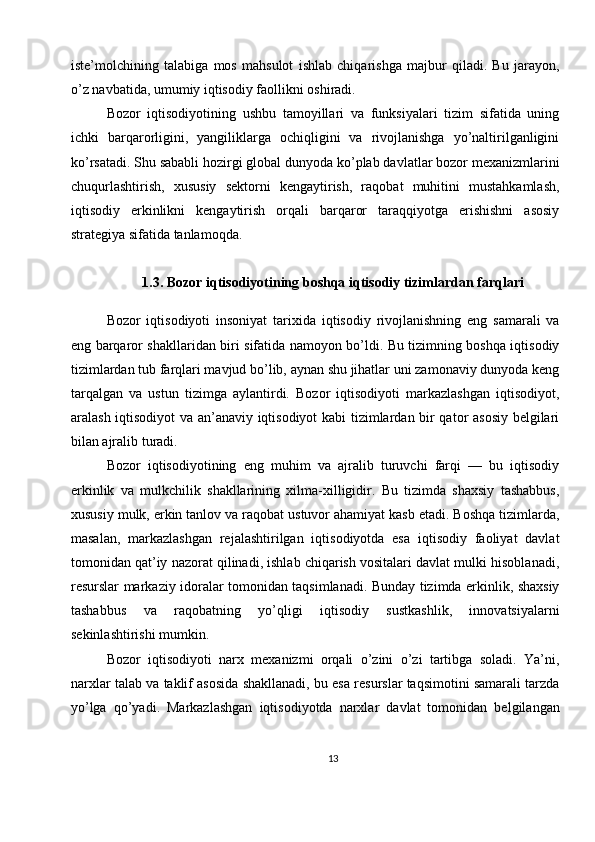 iste’molchining   talabiga   mos   mahsulot   ishlab   chiqarishga   majbur   qiladi.   Bu   jarayon,
o’z navbatida, umumiy iqtisodiy faollikni oshiradi.
Bozor   iqtisodiyotining   ushbu   tamoyillari   va   funksiyalari   tizim   sifatida   uning
ichki   barqarorligini,   yangiliklarga   ochiqligini   va   rivojlanishga   yo’naltirilganligini
ko’rsatadi. Shu sababli hozirgi global dunyoda ko’plab davlatlar bozor mexanizmlarini
chuqurlashtirish,   xususiy   sektorni   kengaytirish,   raqobat   muhitini   mustahkamlash,
iqtisodiy   erkinlikni   kengaytirish   orqali   barqaror   taraqqiyotga   erishishni   asosiy
strategiya sifatida tanlamoqda.
1.3. Bozor iqtisodiyotining boshqa iqtisodiy tizimlardan farqlari
Bozor   iqtisodiyoti   insoniyat   tarixida   iqtisodiy   rivojlanishning   eng   samarali   va
eng barqaror shakllaridan biri sifatida namoyon bo’ldi. Bu tizimning boshqa iqtisodiy
tizimlardan tub farqlari mavjud bo’lib, aynan shu jihatlar uni zamonaviy dunyoda keng
tarqalgan   va   ustun   tizimga   aylantirdi.   Bozor   iqtisodiyoti   markazlashgan   iqtisodiyot,
aralash iqtisodiyot va an’anaviy iqtisodiyot  kabi tizimlardan bir qator asosiy belgilari
bilan ajralib turadi.
Bozor   iqtisodiyotining   eng   muhim   va   ajralib   turuvchi   farqi   —   bu   iqtisodiy
erkinlik   va   mulkchilik   shakllarining   xilma-xilligidir.   Bu   tizimda   shaxsiy   tashabbus,
xususiy mulk, erkin tanlov va raqobat ustuvor ahamiyat kasb etadi. Boshqa tizimlarda,
masalan,   markazlashgan   rejalashtirilgan   iqtisodiyotda   esa   iqtisodiy   faoliyat   davlat
tomonidan qat’iy nazorat qilinadi, ishlab chiqarish vositalari davlat mulki hisoblanadi,
resurslar markaziy idoralar tomonidan taqsimlanadi. Bunday tizimda erkinlik, shaxsiy
tashabbus   va   raqobatning   yo’qligi   iqtisodiy   sustkashlik,   innovatsiyalarni
sekinlashtirishi mumkin.
Bozor   iqtisodiyoti   narx   mexanizmi   orqali   o’zini   o’zi   tartibga   soladi.   Ya’ni,
narxlar talab va taklif asosida shakllanadi, bu esa resurslar taqsimotini samarali tarzda
yo’lga   qo’yadi.   Markazlashgan   iqtisodiyotda   narxlar   davlat   tomonidan   belgilangan
13 