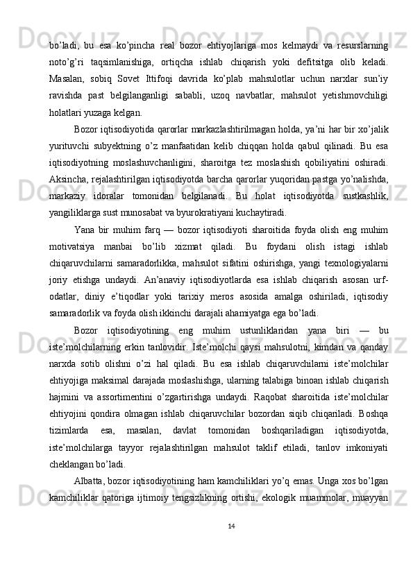 bo’ladi,   bu   esa   ko’pincha   real   bozor   ehtiyojlariga   mos   kelmaydi   va   resurslarning
noto’g’ri   taqsimlanishiga,   ortiqcha   ishlab   chiqarish   yoki   defitsitga   olib   keladi.
Masalan,   sobiq   Sovet   Ittifoqi   davrida   ko’plab   mahsulotlar   uchun   narxlar   sun’iy
ravishda   past   belgilanganligi   sababli,   uzoq   navbatlar,   mahsulot   yetishmovchiligi
holatlari yuzaga kelgan.
Bozor iqtisodiyotida qarorlar markazlashtirilmagan holda, ya’ni har bir xo’jalik
yurituvchi   subyektning   o’z   manfaatidan   kelib   chiqqan   holda   qabul   qilinadi.   Bu   esa
iqtisodiyotning   moslashuvchanligini,   sharoitga   tez   moslashish   qobiliyatini   oshiradi.
Aksincha, rejalashtirilgan iqtisodiyotda barcha qarorlar yuqoridan pastga yo’nalishda,
markaziy   idoralar   tomonidan   belgilanadi.   Bu   holat   iqtisodiyotda   sustkashlik,
yangiliklarga sust munosabat va byurokratiyani kuchaytiradi.
Yana   bir   muhim   farq   —   bozor   iqtisodiyoti   sharoitida   foyda   olish   eng   muhim
motivatsiya   manbai   bo’lib   xizmat   qiladi.   Bu   foydani   olish   istagi   ishlab
chiqaruvchilarni   samaradorlikka,   mahsulot   sifatini   oshirishga,   yangi   texnologiyalarni
joriy   etishga   undaydi.   An’anaviy   iqtisodiyotlarda   esa   ishlab   chiqarish   asosan   urf-
odatlar,   diniy   e’tiqodlar   yoki   tarixiy   meros   asosida   amalga   oshiriladi,   iqtisodiy
samaradorlik va foyda olish ikkinchi darajali ahamiyatga ega bo’ladi.
Bozor   iqtisodiyotining   eng   muhim   ustunliklaridan   yana   biri   —   bu
iste’molchilarning   erkin   tanlovidir.   Iste’molchi   qaysi   mahsulotni,   kimdan   va   qanday
narxda   sotib   olishni   o’zi   hal   qiladi.   Bu   esa   ishlab   chiqaruvchilarni   iste’molchilar
ehtiyojiga maksimal  darajada moslashishga,  ularning talabiga binoan ishlab chiqarish
hajmini   va   assortimentini   o’zgartirishga   undaydi.   Raqobat   sharoitida   iste’molchilar
ehtiyojini   qondira   olmagan   ishlab   chiqaruvchilar   bozordan   siqib   chiqariladi.   Boshqa
tizimlarda   esa,   masalan,   davlat   tomonidan   boshqariladigan   iqtisodiyotda,
iste’molchilarga   tayyor   rejalashtirilgan   mahsulot   taklif   etiladi,   tanlov   imkoniyati
cheklangan bo’ladi.
Albatta, bozor iqtisodiyotining ham kamchiliklari yo’q emas. Unga xos bo’lgan
kamchiliklar   qatoriga   ijtimoiy   tengsizlikning   ortishi,   ekologik   muammolar,   muayyan
14 