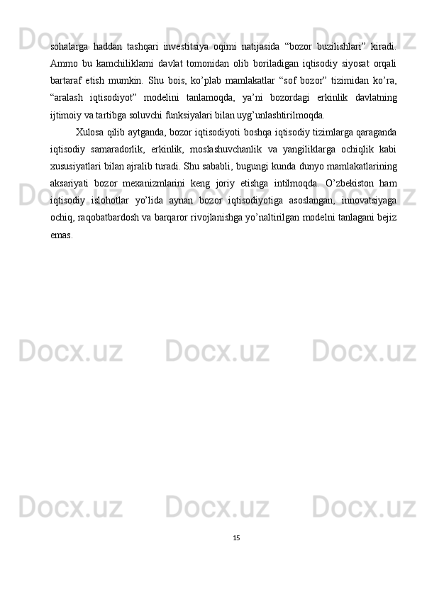 sohalarga   haddan   tashqari   investitsiya   oqimi   natijasida   “bozor   buzilishlari”   kiradi.
Ammo   bu   kamchiliklarni   davlat   tomonidan   olib   boriladigan   iqtisodiy   siyosat   orqali
bartaraf   etish   mumkin.   Shu   bois,   ko’plab   mamlakatlar   “sof   bozor”   tizimidan   ko’ra,
“aralash   iqtisodiyot”   modelini   tanlamoqda,   ya’ni   bozordagi   erkinlik   davlatning
ijtimoiy va tartibga soluvchi funksiyalari bilan uyg’unlashtirilmoqda.
Xulosa qilib aytganda, bozor iqtisodiyoti boshqa iqtisodiy tizimlarga qaraganda
iqtisodiy   samaradorlik,   erkinlik,   moslashuvchanlik   va   yangiliklarga   ochiqlik   kabi
xususiyatlari bilan ajralib turadi. Shu sababli, bugungi kunda dunyo mamlakatlarining
aksariyati   bozor   mexanizmlarini   keng   joriy   etishga   intilmoqda.   O’zbekiston   ham
iqtisodiy   islohotlar   yo’lida   aynan   bozor   iqtisodiyotiga   asoslangan,   innovatsiyaga
ochiq, raqobatbardosh va barqaror rivojlanishga yo’naltirilgan modelni tanlagani bejiz
emas.
15 
