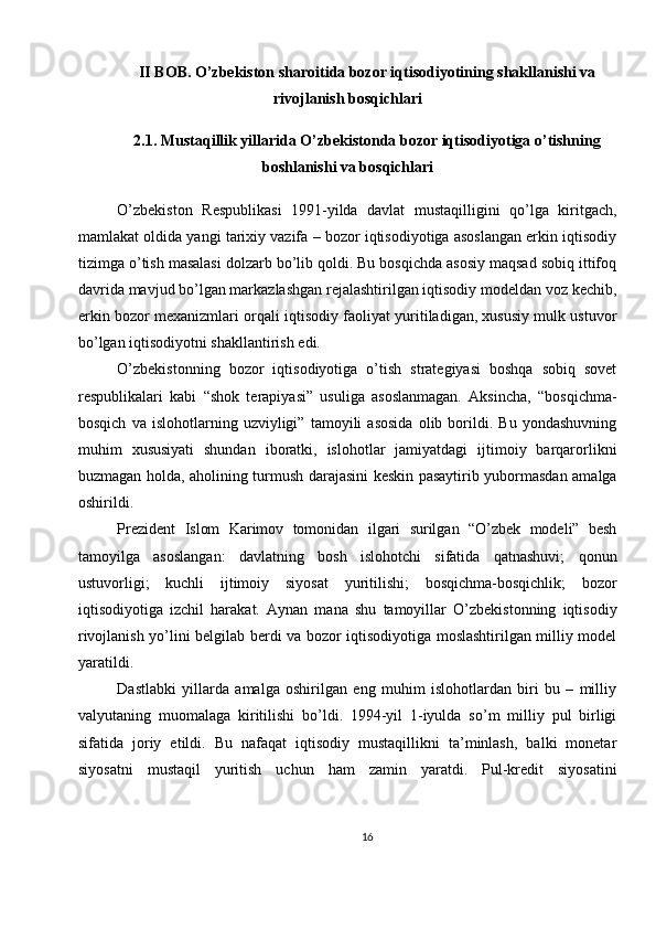 II BOB. O’zbekiston sharoitida bozor iqtisodiyotining shakllanishi va
rivojlanish bosqichlari
2.1. Mustaqillik yillarida O’zbekistonda bozor iqtisodiyotiga o’tishning
boshlanishi va bosqichlari
O’zbekiston   Respublikasi   1991-yilda   davlat   mustaqilligini   qo’lga   kiritgach,
mamlakat oldida yangi tarixiy vazifa – bozor iqtisodiyotiga asoslangan erkin iqtisodiy
tizimga o’tish masalasi dolzarb bo’lib qoldi. Bu bosqichda asosiy maqsad sobiq ittifoq
davrida mavjud bo’lgan markazlashgan rejalashtirilgan iqtisodiy modeldan voz kechib,
erkin bozor mexanizmlari orqali iqtisodiy faoliyat yuritiladigan, xususiy mulk ustuvor
bo’lgan iqtisodiyotni shakllantirish edi.
O’zbekistonning   bozor   iqtisodiyotiga   o’tish   strategiyasi   boshqa   sobiq   sovet
respublikalari   kabi   “shok   terapiyasi”   usuliga   asoslanmagan.   Aksincha,   “bosqichma-
bosqich   va   islohotlarning   uzviyligi”   tamoyili   asosida   olib   borildi.   Bu   yondashuvning
muhim   xususiyati   shundan   iboratki,   islohotlar   jamiyatdagi   ijtimoiy   barqarorlikni
buzmagan holda, aholining turmush darajasini keskin pasaytirib yubormasdan amalga
oshirildi.
Prezident   Islom   Karimov   tomonidan   ilgari   surilgan   “O’zbek   modeli”   besh
tamoyilga   asoslangan:   davlatning   bosh   islohotchi   sifatida   qatnashuvi;   qonun
ustuvorligi;   kuchli   ijtimoiy   siyosat   yuritilishi;   bosqichma-bosqichlik;   bozor
iqtisodiyotiga   izchil   harakat.   Aynan   mana   shu   tamoyillar   O’zbekistonning   iqtisodiy
rivojlanish yo’lini belgilab berdi va bozor iqtisodiyotiga moslashtirilgan milliy model
yaratildi.
Dastlabki   yillarda   amalga   oshirilgan   eng   muhim   islohotlardan   biri   bu   –   milliy
valyutaning   muomalaga   kiritilishi   bo’ldi.   1994-yil   1-iyulda   so’m   milliy   pul   birligi
sifatida   joriy   etildi.   Bu   nafaqat   iqtisodiy   mustaqillikni   ta’minlash,   balki   monetar
siyosatni   mustaqil   yuritish   uchun   ham   zamin   yaratdi.   Pul-kredit   siyosatini
16 