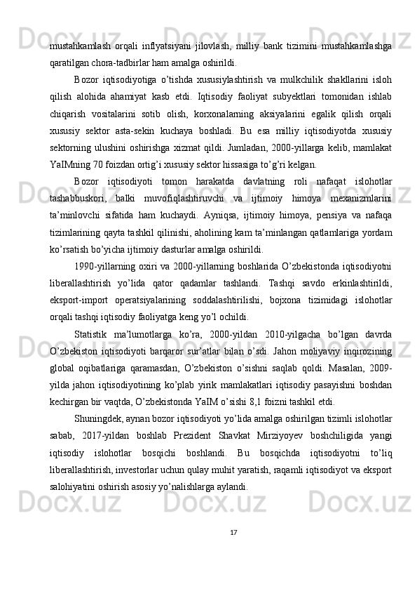 mustahkamlash   orqali   inflyatsiyani   jilovlash,   milliy   bank   tizimini   mustahkamlashga
qaratilgan chora-tadbirlar ham amalga oshirildi.
Bozor   iqtisodiyotiga   o’tishda   xususiylashtirish   va   mulkchilik   shakllarini   isloh
qilish   alohida   ahamiyat   kasb   etdi.   Iqtisodiy   faoliyat   subyektlari   tomonidan   ishlab
chiqarish   vositalarini   sotib   olish,   korxonalarning   aksiyalarini   egalik   qilish   orqali
xususiy   sektor   asta-sekin   kuchaya   boshladi.   Bu   esa   milliy   iqtisodiyotda   xususiy
sektorning  ulushini   oshirishga   xizmat   qildi.  Jumladan,   2000-yillarga   kelib,  mamlakat
YaIMning 70 foizdan ortig’i xususiy sektor hissasiga to’g’ri kelgan.
Bozor   iqtisodiyoti   tomon   harakatda   davlatning   roli   nafaqat   islohotlar
tashabbuskori,   balki   muvofiqlashtiruvchi   va   ijtimoiy   himoya   mexanizmlarini
ta’minlovchi   sifatida   ham   kuchaydi.   Ayniqsa,   ijtimoiy   himoya,   pensiya   va   nafaqa
tizimlarining qayta tashkil qilinishi, aholining kam ta’minlangan qatlamlariga yordam
ko’rsatish bo’yicha ijtimoiy dasturlar amalga oshirildi.
1990-yillarning oxiri  va 2000-yillarning boshlarida O’zbekistonda  iqtisodiyotni
liberallashtirish   yo’lida   qator   qadamlar   tashlandi.   Tashqi   savdo   erkinlashtirildi,
eksport-import   operatsiyalarining   soddalashtirilishi,   bojxona   tizimidagi   islohotlar
orqali tashqi iqtisodiy faoliyatga keng yo’l ochildi.
Statistik   ma’lumotlarga   ko’ra,   2000-yildan   2010-yilgacha   bo’lgan   davrda
O’zbekiston   iqtisodiyoti   barqaror   sur’atlar   bilan   o’sdi.   Jahon   moliyaviy   inqirozining
global   oqibatlariga   qaramasdan,   O’zbekiston   o’sishni   saqlab   qoldi.   Masalan,   2009-
yilda   jahon   iqtisodiyotining   ko’plab   yirik   mamlakatlari   iqtisodiy   pasayishni   boshdan
kechirgan bir vaqtda, O’zbekistonda YaIM o’sishi 8,1 foizni tashkil etdi.
Shuningdek, aynan bozor iqtisodiyoti yo’lida amalga oshirilgan tizimli islohotlar
sabab,   2017-yildan   boshlab   Prezident   Shavkat   Mirziyoyev   boshchiligida   yangi
iqtisodiy   islohotlar   bosqichi   boshlandi.   Bu   bosqichda   iqtisodiyotni   to’liq
liberallashtirish, investorlar uchun qulay muhit yaratish, raqamli iqtisodiyot va eksport
salohiyatini oshirish asosiy yo’nalishlarga aylandi.
17 