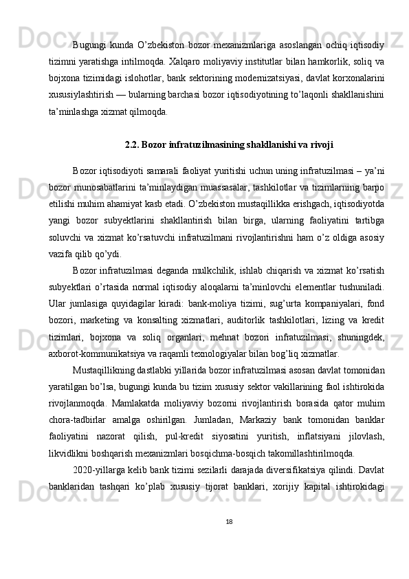 Bugungi   kunda   O’zbekiston   bozor   mexanizmlariga   asoslangan   ochiq   iqtisodiy
tizimni yaratishga intilmoqda. Xalqaro moliyaviy institutlar bilan hamkorlik, soliq va
bojxona tizimidagi islohotlar, bank sektorining modernizatsiyasi, davlat korxonalarini
xususiylashtirish — bularning barchasi bozor iqtisodiyotining to’laqonli shakllanishini
ta’minlashga xizmat qilmoqda.
2.2. Bozor infratuzilmasining shakllanishi va rivoji
Bozor iqtisodiyoti samarali faoliyat yuritishi uchun uning infratuzilmasi – ya’ni
bozor  munosabatlarini  ta’minlaydigan muassasalar,  tashkilotlar  va tizimlarning barpo
etilishi muhim ahamiyat kasb etadi. O’zbekiston mustaqillikka erishgach, iqtisodiyotda
yangi   bozor   subyektlarini   shakllantirish   bilan   birga,   ularning   faoliyatini   tartibga
soluvchi   va  xizmat   ko’rsatuvchi   infratuzilmani   rivojlantirishni   ham   o’z   oldiga   asosiy
vazifa qilib qo’ydi.
Bozor  infratuzilmasi  deganda mulkchilik, ishlab chiqarish  va xizmat  ko’rsatish
subyektlari   o’rtasida   normal   iqtisodiy   aloqalarni   ta’minlovchi   elementlar   tushuniladi.
Ular   jumlasiga   quyidagilar   kiradi:   bank-moliya   tizimi,   sug’urta   kompaniyalari,   fond
bozori,   marketing   va   konsalting   xizmatlari,   auditorlik   tashkilotlari,   lizing   va   kredit
tizimlari,   bojxona   va   soliq   organlari,   mehnat   bozori   infratuzilmasi,   shuningdek,
axborot-kommunikatsiya va raqamli texnologiyalar bilan bog’liq xizmatlar.
Mustaqillikning dastlabki yillarida bozor infratuzilmasi asosan davlat tomonidan
yaratilgan bo’lsa, bugungi kunda bu tizim xususiy sektor vakillarining faol ishtirokida
rivojlanmoqda.   Mamlakatda   moliyaviy   bozorni   rivojlantirish   borasida   qator   muhim
chora-tadbirlar   amalga   oshirilgan.   Jumladan,   Markaziy   bank   tomonidan   banklar
faoliyatini   nazorat   qilish,   pul-kredit   siyosatini   yuritish,   inflatsiyani   jilovlash,
likvidlikni boshqarish mexanizmlari bosqichma-bosqich takomillashtirilmoqda.
2020-yillarga kelib bank tizimi sezilarli darajada diversifikatsiya qilindi. Davlat
banklaridan   tashqari   ko’plab   xususiy   tijorat   banklari,   xorijiy   kapital   ishtirokidagi
18 