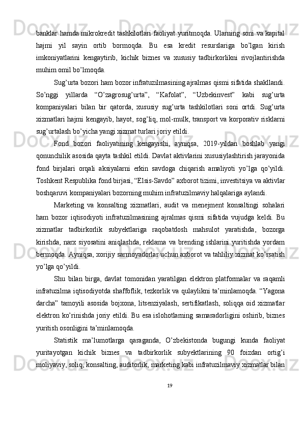 banklar hamda mikrokredit tashkilotlari faoliyat yuritmoqda. Ularning soni va kapital
hajmi   yil   sayin   ortib   bormoqda.   Bu   esa   kredit   resurslariga   bo’lgan   kirish
imkoniyatlarini   kengaytirib,   kichik   biznes   va   xususiy   tadbirkorlikni   rivojlantirishda
muhim omil bo’lmoqda.
Sug’urta bozori ham bozor infratuzilmasining ajralmas qismi sifatida shakllandi.
So’nggi   yillarda   “O’zagrosug’urta”,   “Kafolat”,   “Uzbekinvest”   kabi   sug’urta
kompaniyalari   bilan   bir   qatorda,   xususiy   sug’urta   tashkilotlari   soni   ortdi.   Sug’urta
xizmatlari hajmi kengayib, hayot, sog’liq, mol-mulk, transport va korporativ risklarni
sug’urtalash bo’yicha yangi xizmat turlari joriy etildi.
Fond   bozori   faoliyatining   kengayishi,   ayniqsa,   2019-yildan   boshlab   yangi
qonunchilik asosida qayta tashkil etildi. Davlat aktivlarini xususiylashtirish jarayonida
fond   birjalari   orqali   aksiyalarni   erkin   savdoga   chiqarish   amaliyoti   yo’lga   qo’yildi.
Toshkent Respublika fond birjasi, “Elsis-Savdo” axborot tizimi, investitsiya va aktivlar
boshqaruvi kompaniyalari bozorning muhim infratuzilmaviy halqalariga aylandi.
Marketing   va   konsalting   xizmatlari,   audit   va   menejment   konsaltingi   sohalari
ham   bozor   iqtisodiyoti   infratuzilmasining   ajralmas   qismi   sifatida   vujudga   keldi.   Bu
xizmatlar   tadbirkorlik   subyektlariga   raqobatdosh   mahsulot   yaratishda,   bozorga
kirishda,   narx   siyosatini   aniqlashda,   reklama   va  brending   ishlarini   yuritishda   yordam
bermoqda. Ayniqsa, xorijiy sarmoyadorlar uchun axborot va tahliliy xizmat ko’rsatish
yo’lga qo’yildi.
Shu   bilan   birga,   davlat   tomonidan   yaratilgan   elektron   platformalar   va   raqamli
infratuzilma iqtisodiyotda shaffoflik, tezkorlik va qulaylikni ta’minlamoqda. “Yagona
darcha”   tamoyili   asosida   bojxona,   litsenziyalash,   sertifikatlash,   soliqqa   oid   xizmatlar
elektron ko’rinishda joriy etildi. Bu esa islohotlarning samaradorligini oshirib, biznes
yuritish osonligini ta’minlamoqda.
Statistik   ma’lumotlarga   qaraganda,   O’zbekistonda   bugungi   kunda   faoliyat
yuritayotgan   kichik   biznes   va   tadbirkorlik   subyektlarining   90   foizdan   ortig’i
moliyaviy, soliq, konsalting, auditorlik, marketing kabi infratuzilmaviy xizmatlar bilan
19 
