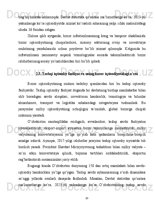 bog’liq holatda ishlamoqda. Davlat statistika qo’mitasi ma’lumotlariga ko’ra, 2023-yil
yakunlariga ko’ra iqtisodiyotda xizmat ko’rsatish sohasining yalpi ichki mahsulotdagi
ulushi 36 foizdan oshgan.
Xulosa   qilib   aytganda,   bozor   infratuzilmasining   keng   va   barqaror   shakllanishi
bozor   iqtisodiyotining   chuqurlashuvi,   xususiy   sektorning   rivoji   va   investitsiya
muhitining   yaxshilanishi   uchun   poydevor   bo’lib   xizmat   qilmoqda.   Kelgusida   bu
infratuzilmani   zamonaviy   raqamli   texnologiyalar   asosida   takomillashtirish   bozor
islohotlarining asosiy yo’nalishlaridan biri bo’lib qoladi.
2.3. Tashqi iqtisodiy faoliyat va uning bozor iqtisodiyotidagi o’rni
Bozor   iqtisodiyotining   muhim   tarkibiy   qismlaridan   biri   bu   tashqi   iqtisodiy
faoliyatdir. Tashqi iqtisodiy faoliyat deganda bir davlatning boshqa mamlakatlar bilan
olib   boradigan   savdo   aloqalari,   investitsion   hamkorlik,   texnologiya   va   bilimlar
almashinuvi,   transport   va   logistika   sohalaridagi   integratsiyasi   tushuniladi.   Bu
jarayonlar   milliy   iqtisodiyotning   ochiqligini   ta’minlab,   global   bozorga   chiqish
imkonini yaratadi.
O’zbekiston   mustaqillikka   erishgach,   avvalambor,   tashqi   savdo   faoliyatini
liberallashtirish,   eksport-import   siyosatini   bozor   tamoyillariga   moslashtirish,   milliy
valyutaning   konvertatsiyasini   yo’lga   qo’yish   kabi   qadamlarni   bosqichma-bosqich
amalga   oshirdi.   Ayniqsa,   2017-yilgi   islohotlar   jarayoni   tashqi   iqtisodiy   siyosatda   tub
burilish   yasadi.   Prezident   Shavkat   Mirziyoyevning   tashabbusi   bilan   milliy   valyuta   –
so’m   erkin   konvertatsiya   qilindi,   bojxona   tartiblari   soddalashtirildi,   eksportni
rag’batlantirish mexanizmlari joriy etildi.
Bugungi   kunda   O’zbekiston   dunyoning   150   dan   ortiq   mamlakati   bilan   savdo-
iqtisodiy hamkorlikni yo’lga qo’ygan. Tashqi  savdo  aylanmasining o’sish  dinamikasi
so’nggi   yillarda   sezilarli   darajada   faollashdi.   Masalan,   Davlat   statistika   qo’mitasi
ma’lumotlariga   ko’ra,   2023-yil   yakunlariga   ko’ra   O’zbekistonning   tashqi   savdo
20 