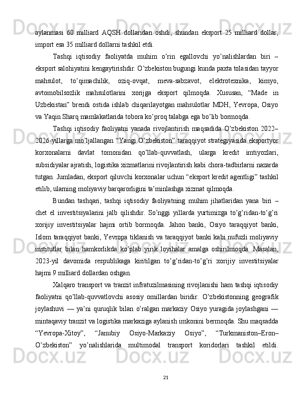 aylanmasi   60   milliard   AQSH   dollaridan   oshdi,   shundan   eksport   25   milliard   dollar,
import esa 35 milliard dollarni tashkil etdi.
Tashqi   iqtisodiy   faoliyatda   muhim   o’rin   egallovchi   yo’nalishlardan   biri   –
eksport salohiyatini kengaytirishdir. O’zbekiston bugungi kunda paxta tolasidan tayyor
mahsulot,   to’qimachilik,   oziq-ovqat,   meva-sabzavot,   elektrotexnika,   kimyo,
avtomobilsozlik   mahsulotlarini   xorijga   eksport   qilmoqda.   Xususan,   “Made   in
Uzbekistan”   brendi   ostida   ishlab   chiqarilayotgan   mahsulotlar   MDH,   Yevropa,   Osiyo
va Yaqin Sharq mamlakatlarida tobora ko’proq talabga ega bo’lib bormoqda.
Tashqi   iqtisodiy   faoliyatni   yanada   rivojlantirish   maqsadida   O’zbekiston   2022–
2026-yillarga mo’ljallangan “Yangi O’zbekiston” taraqqiyot strategiyasida eksportyor
korxonalarni   davlat   tomonidan   qo’llab-quvvatlash,   ularga   kredit   imtiyozlari,
subsidiyalar ajratish, logistika xizmatlarini rivojlantirish kabi chora-tadbirlarni nazarda
tutgan. Jumladan, eksport qiluvchi korxonalar uchun “eksport kredit agentligi” tashkil
etilib, ularning moliyaviy barqarorligini ta’minlashga xizmat qilmoqda.
Bundan   tashqari,   tashqi   iqtisodiy   faoliyatning   muhim   jihatlaridan   yana   biri   –
chet   el   investitsiyalarini   jalb   qilishdir.   So’nggi   yillarda   yurtimizga   to’g’ridan-to’g’ri
xorijiy   investitsiyalar   hajmi   ortib   bormoqda.   Jahon   banki,   Osiyo   taraqqiyot   banki,
Islom taraqqiyot banki, Yevropa tiklanish va taraqqiyot banki kabi nufuzli moliyaviy
institutlar   bilan   hamkorlikda   ko’plab   yirik   loyihalar   amalga   oshirilmoqda.   Masalan,
2023-yil   davomida   respublikaga   kiritilgan   to’g’ridan-to’g’ri   xorijiy   investitsiyalar
hajmi 9 milliard dollardan oshgan.
Xalqaro transport va tranzit infratuzilmasining rivojlanishi ham tashqi iqtisodiy
faoliyatni   qo’llab-quvvatlovchi   asosiy   omillardan   biridir.   O’zbekistonning   geografik
joylashuvi   —   ya’ni   quruqlik   bilan   o’ralgan   markaziy   Osiyo   yuragida   joylashgani   —
mintaqaviy tranzit va logistika markaziga aylanish imkonini bermoqda. Shu maqsadda
“Yevropa-Xitoy”,   “Janubiy   Osiyo-Markaziy   Osiyo”,   “Turkmaniston–Eron–
O’zbekiston”   yo’nalishlarida   multimodal   transport   koridorlari   tashkil   etildi.
21 