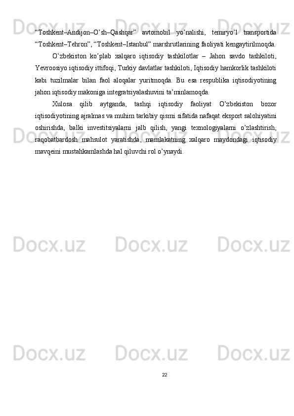 “Toshkent–Andijon–O’sh–Qashqar”   avtomobil   yo’nalishi,   temiryo’l   transportida
“Toshkent–Tehron”, “Toshkent–Istanbul” marshrutlarining faoliyati kengaytirilmoqda.
O’zbekiston   ko’plab   xalqaro   iqtisodiy   tashkilotlar   –   Jahon   savdo   tashkiloti,
Yevroosiyo iqtisodiy ittifoqi, Turkiy davlatlar tashkiloti, Iqtisodiy hamkorlik tashkiloti
kabi   tuzilmalar   bilan   faol   aloqalar   yuritmoqda.   Bu   esa   respublika   iqtisodiyotining
jahon iqtisodiy makoniga integratsiyalashuvini ta’minlamoqda.
Xulosa   qilib   aytganda,   tashqi   iqtisodiy   faoliyat   O’zbekiston   bozor
iqtisodiyotining ajralmas va muhim tarkibiy qismi sifatida nafaqat eksport salohiyatini
oshirishda,   balki   investitsiyalarni   jalb   qilish,   yangi   texnologiyalarni   o’zlashtirish,
raqobatbardosh   mahsulot   yaratishda,   mamlakatning   xalqaro   maydondagi   iqtisodiy
mavqeini mustahkamlashda hal qiluvchi rol o’ynaydi.
22 