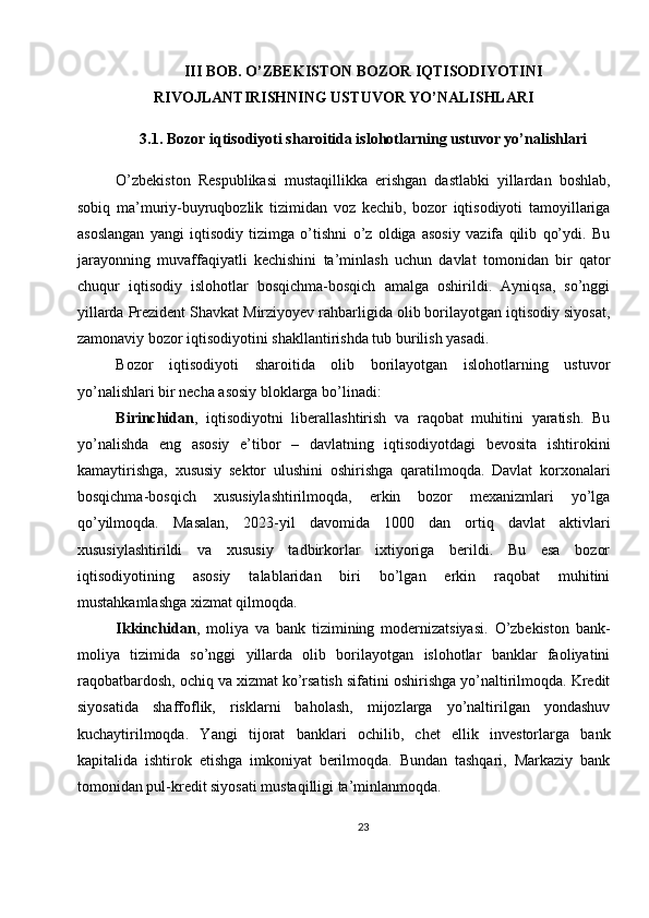 III BOB. O’ZBEKISTON BOZOR IQTISODIYOTINI
RIVOJLANTIRISHNING USTUVOR YO’NALISHLARI
3.1. Bozor iqtisodiyoti sharoitida islohotlarning ustuvor yo’nalishlari
O’zbekiston   Respublikasi   mustaqillikka   erishgan   dastlabki   yillardan   boshlab,
sobiq   ma’muriy-buyruqbozlik   tizimidan   voz   kechib,   bozor   iqtisodiyoti   tamoyillariga
asoslangan   yangi   iqtisodiy   tizimga   o’tishni   o’z   oldiga   asosiy   vazifa   qilib   qo’ydi.   Bu
jarayonning   muvaffaqiyatli   kechishini   ta’minlash   uchun   davlat   tomonidan   bir   qator
chuqur   iqtisodiy   islohotlar   bosqichma-bosqich   amalga   oshirildi.   Ayniqsa,   so’nggi
yillarda Prezident Shavkat Mirziyoyev rahbarligida olib borilayotgan iqtisodiy siyosat,
zamonaviy bozor iqtisodiyotini shakllantirishda tub burilish yasadi.
Bozor   iqtisodiyoti   sharoitida   olib   borilayotgan   islohotlarning   ustuvor
yo’nalishlari bir necha asosiy bloklarga bo’linadi:
Birinchidan ,   iqtisodiyotni   liberallashtirish   va   raqobat   muhitini   yaratish.   Bu
yo’nalishda   eng   asosiy   e’tibor   –   davlatning   iqtisodiyotdagi   bevosita   ishtirokini
kamaytirishga,   xususiy   sektor   ulushini   oshirishga   qaratilmoqda.   Davlat   korxonalari
bosqichma-bosqich   xususiylashtirilmoqda,   erkin   bozor   mexanizmlari   yo’lga
qo’yilmoqda.   Masalan,   2023-yil   davomida   1000   dan   ortiq   davlat   aktivlari
xususiylashtirildi   va   xususiy   tadbirkorlar   ixtiyoriga   berildi.   Bu   esa   bozor
iqtisodiyotining   asosiy   talablaridan   biri   bo’lgan   erkin   raqobat   muhitini
mustahkamlashga xizmat qilmoqda.
Ikkinchidan ,   moliya   va   bank   tizimining   modernizatsiyasi.   O’zbekiston   bank-
moliya   tizimida   so’nggi   yillarda   olib   borilayotgan   islohotlar   banklar   faoliyatini
raqobatbardosh, ochiq va xizmat ko’rsatish sifatini oshirishga yo’naltirilmoqda. Kredit
siyosatida   shaffoflik,   risklarni   baholash,   mijozlarga   yo’naltirilgan   yondashuv
kuchaytirilmoqda.   Yangi   tijorat   banklari   ochilib,   chet   ellik   investorlarga   bank
kapitalida   ishtirok   etishga   imkoniyat   berilmoqda.   Bundan   tashqari,   Markaziy   bank
tomonidan pul-kredit siyosati mustaqilligi ta’minlanmoqda.
23 
