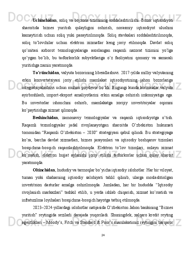 Uchinchidan , soliq va bojxona tizimining soddalashtirilishi. Bozor  iqtisodiyoti
sharoitida   biznes   yuritish   qulayligini   oshirish,   norasmiy   iqtisodiyot   ulushini
kamaytirish   uchun   soliq   yuki   pasaytirilmoqda.   Soliq   stavkalari   soddalashtirilmoqda,
soliq   to’lovchilar   uchun   elektron   xizmatlar   keng   joriy   etilmoqda.   Davlat   soliq
qo’mitasi   axborot   texnologiyalariga   asoslangan   raqamli   nazorat   tizimini   yo’lga
qo’ygan   bo’lib,   bu   tadbirkorlik   subyektlariga   o’z   faoliyatini   qonuniy   va   samarali
yuritishga zamin yaratmoqda.
To’rtinchidan , valyuta bozorining liberallashuvi. 2017-yilda milliy valyutaning
erkin   konvertatsiyasi   joriy   etilishi   mamlakat   iqtisodiyotining   jahon   bozorlariga
integratsiyalashuvi uchun muhim poydevor bo’ldi. Bugungi kunda korxonalar valyuta
ayirboshlash,   import-eksport   amaliyotlarini   erkin   amalga   oshirish   imkoniyatiga   ega.
Bu   investorlar   ishonchini   oshirib,   mamlakatga   xorijiy   investitsiyalar   oqimini
ko’paytirishga xizmat qilmoqda.
Beshinchidan ,   zamonaviy   texnologiyalar   va   raqamli   iqtisodiyotga   o’tish.
Raqamli   texnologiyalar   jadal   rivojlanayotgan   sharoitda   O’zbekiston   hukumati
tomonidan   “Raqamli   O’zbekiston   –   2030”   strategiyasi   qabul   qilindi.   Bu   strategiyaga
ko’ra,   barcha   davlat   xizmatlari,   biznes   jarayonlari   va   iqtisodiy   boshqaruv   tizimlari
bosqichma-bosqich   raqamlashtirilmoqda.   Elektron   to’lov   tizimlari,   onlayn   xizmat
ko’rsatish,   elektron   hujjat   aylanishi   joriy   etilishi   tadbirkorlar   uchun   qulay   sharoit
yaratmoqda.
Oltinchidan , hududiy va tarmoqlar bo’yicha iqtisodiy islohotlar. Har bir viloyat,
tuman   yoki   shaharning   iqtisodiy   salohiyati   tahlil   qilinib,   ularga   moslashtirilgan
investitsion   dasturlar   amalga   oshirilmoqda.   Jumladan,   har   bir   hududda   “Iqtisodiy
rivojlanish   markazlari”   tashkil   etilib,   u   yerda   ishlab   chiqarish,   xizmat   ko’rsatish   va
infratuzilma loyihalari bosqichma-bosqich hayotga tatbiq etilmoqda.
2023–2024-yillardagi islohotlar natijasida O’zbekiston Jahon bankining “Biznes
yuritish”   reytingida   sezilarli   darajada   yuqoriladi.   Shuningdek,   xalqaro   kredit   reyting
agentliklari – Moody’s, Fitch va Standard & Poor’s mamlakatimiz reytingini barqaror
24 