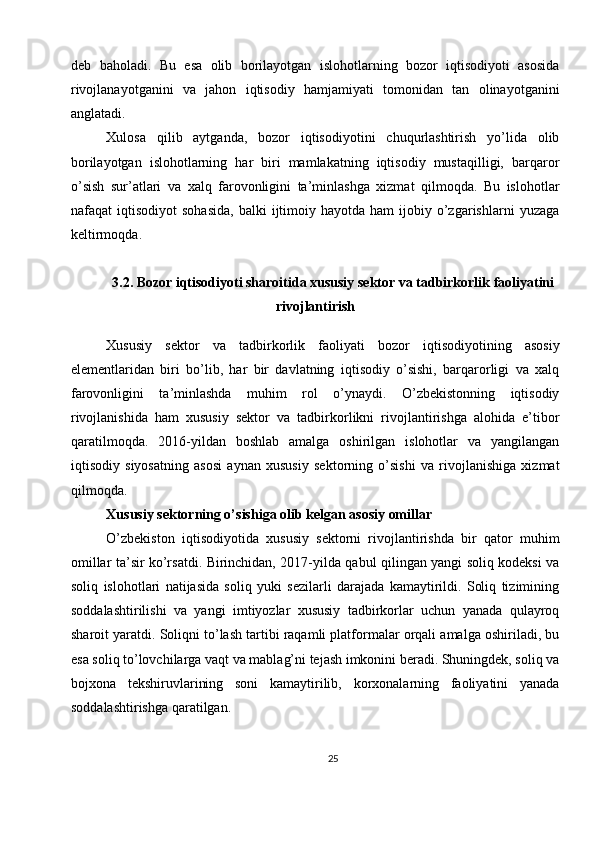 deb   baholadi.   Bu   esa   olib   borilayotgan   islohotlarning   bozor   iqtisodiyoti   asosida
rivojlanayotganini   va   jahon   iqtisodiy   hamjamiyati   tomonidan   tan   olinayotganini
anglatadi.
Xulosa   qilib   aytganda,   bozor   iqtisodiyotini   chuqurlashtirish   yo’lida   olib
borilayotgan   islohotlarning   har   biri   mamlakatning   iqtisodiy   mustaqilligi,   barqaror
o’sish   sur’atlari   va   xalq   farovonligini   ta’minlashga   xizmat   qilmoqda.   Bu   islohotlar
nafaqat   iqtisodiyot   sohasida,  balki  ijtimoiy  hayotda  ham   ijobiy  o’zgarishlarni  yuzaga
keltirmoqda.
3.2. Bozor iqtisodiyoti sharoitida xususiy sektor va tadbirkorlik faoliyatini
rivojlantirish
Xususiy   sektor   va   tadbirkorlik   faoliyati   bozor   iqtisodiyotining   asosiy
elementlaridan   biri   bo’lib,   har   bir   davlatning   iqtisodiy   o’sishi,   barqarorligi   va   xalq
farovonligini   ta’minlashda   muhim   rol   o’ynaydi.   O’zbekistonning   iqtisodiy
rivojlanishida   ham   xususiy   sektor   va   tadbirkorlikni   rivojlantirishga   alohida   e’tibor
qaratilmoqda.   2016-yildan   boshlab   amalga   oshirilgan   islohotlar   va   yangilangan
iqtisodiy   siyosatning   asosi   aynan   xususiy   sektorning   o’sishi   va   rivojlanishiga   xizmat
qilmoqda.
Xususiy sektorning o’sishiga olib kelgan asosiy omillar
O’zbekiston   iqtisodiyotida   xususiy   sektorni   rivojlantirishda   bir   qator   muhim
omillar ta’sir ko’rsatdi. Birinchidan, 2017-yilda qabul qilingan yangi soliq kodeksi va
soliq   islohotlari   natijasida   soliq   yuki   sezilarli   darajada   kamaytirildi.   Soliq   tizimining
soddalashtirilishi   va   yangi   imtiyozlar   xususiy   tadbirkorlar   uchun   yanada   qulayroq
sharoit yaratdi. Soliqni to’lash tartibi raqamli platformalar orqali amalga oshiriladi, bu
esa soliq to’lovchilarga vaqt va mablag’ni tejash imkonini beradi. Shuningdek, soliq va
bojxona   tekshiruvlarining   soni   kamaytirilib,   korxonalarning   faoliyatini   yanada
soddalashtirishga qaratilgan.
25 