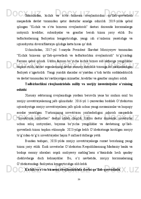 Ikkinchidan,   kichik   va   o’rta   biznesni   rivojlantirishni   qo’llab-quvvatlash
maqsadida   davlat   tomonidan   qator   dasturlar   amalga   oshirildi.   2019-yilda   qabul
qilingan   “Kichik   va   o’rta   biznesni   rivojlantirish”   dasturi   doirasida   korxonalarga
imtiyozli   kreditlar,   subsidiyalar   va   grantlar   berish   tizimi   joriy   etildi.   Bu
tadbirkorlarning   faoliyatini   kengaytirishga,   yangi   ish   o’rinlarini   yaratishga   va
iqtisodiyotni diversifikatsiya qilishga katta hissa qo’shdi.
Uchinchidan,   2017-yil   5-mayda   Prezident   Shavkat   Mirziyoyev   tomonidan
“Kichik   biznesni   qo’llab-quvvatlash   va   tadbirkorlikni   rivojlantirish”   to’g’risidagi
Farmon qabul qilindi. Ushbu farmon bo’yicha kichik biznes sub’ektlariga yengilliklar
taqdim etilib, davlat organlarining davlat-xususiy sheriklik tizimiga ko’maklashadigan
faoliyati  o’zgartirildi. Yangi  yuridik shaxslar  ro’yxatdan o’tish  tartibi  soddalashtirildi
va davlat tomonidan ko’rsatilayotgan xizmatlar, kreditlar va grantlar miqdori oshdi.
Tadbirkorlikni   rivojlantirishda   milliy   va   xorijiy   investitsiyalar   o’rnining
oshishi
Xususiy   sektorning   rivojlanishiga   yordam   beruvchi   yana   bir   muhim   omil   bu
xorijiy investitsiyalarning jalb qilinishidir. 2016-yil 1-yanvardan boshlab O’zbekiston
iqtisodiyotiga xorijiy investitsiyalarni jalb qilish uchun yangi mexanizmlar va huquqiy
asoslar   yaratilgan.   Yurtimizning   investitsion   jozibadorligini   oshirish   maqsadida
“Investitsiya   islohotlari”   dasturi   ishlab   chiqildi.   Ushbu   dastur   doirasida,   investorlar
uchun   soliq   imtiyozlari,   bojxona   bo’yicha   yengilliklar   va   davlatning   qo’llab-
quvvatlash tizimi  taqdim  etilmoqda. 2023-yilga kelib O’zbekistonga  kiritilgan xorijiy
to’g’ridan-to’g’ri investitsiyalar hajmi 9 milliard dollarga yetdi.
Bundan   tashqari,   2020-yilda   xorijiy   investitsiyalarga   ruxsat   berishning   yangi
tizimi   joriy   etildi.   Endi   investorlar   O’zbekiston   Respublikasining   Markaziy   banki   va
boshqa   rasmiy   idoralari   orqali   moliyaviy   mablag’larni   o’tkazishda   hech   qanday
cheklovlarga   duch   kelmaydilar.   Bu,   o’z   navbatida,   xorijiy   korxonalarning
O’zbekistondagi faoliyatini kengaytirishga olib keldi.
Kichik va o’rta biznesni rivojlantirishda davlat qo’llab-quvvatlashi
26 