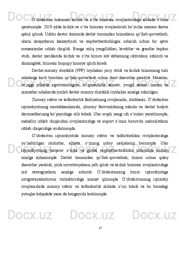 O’zbekiston   hukumati   kichik   va   o’rta   biznesni   rivojlantirishga   alohida   e’tibor
qaratmoqda. 2019-yilda kichik va o’rta biznesni rivojlantirish bo’yicha maxsus dastur
qabul qilindi. Ushbu dastur doirasida davlat tomonidan bizneslarni qo’llab-quvvatlash,
ularni   xarajatlarini   kamaytirish   va   raqobatbardoshligini   oshirish   uchun   bir   qator
mexanizmlar   ishlab   chiqildi.   Bunga   soliq   yengilliklari,   kreditlar   va   grantlar   taqdim
etish,   davlat   xaridlarida   kichik   va   o’rta   biznes   sub’ektlarining   ishtirokini   oshirish   va
shuningdek, biznesni huquqiy himoya qilish kiradi.
Davlat-xususiy   sheriklik   (PPP)   loyihalari   joriy   etildi   va   kichik   biznesning   turli
sohalarga kirib borishini  qo’llab-quvvatlash uchun shart-sharoitlar yaratildi. Masalan,
so’nggi   yillarda   agrotexnologiya,   to’qimachilik   sanoati,   yengil   sanoat,   turizm   va
xizmatlar sohalarida yuzlab davlat-xususiy sheriklik loyihalari amalga oshirilgan.
Xususiy sektor va tadbirkorlik faoliyatining rivojlanishi, shubhasiz, O’zbekiston
iqtisodiyotining   mustahkamlanishi,   ijtimoiy   farovonlikning   oshishi   va   davlat   budjeti
daromadlarining ko’payishiga olib keladi. Ular orqali yangi ish o’rinlari yaratilmoqda,
mahalliy   ishlab   chiqarishni   rivojlantirishga   va   import   o’rnini   bosuvchi   mahsulotlarni
ishlab chiqarishga erishilmoqda.
O’zbekiston   iqtisodiyotida   xususiy   sektor   va   tadbirkorlikni   rivojlantirishga
yo’naltirilgan   islohotlar,   albatta,   o’zining   ijobiy   natijalarini   bermoqda.   Ular
iqtisodiyotning   barqaror   o’sishi   va   global   raqobatbardoshlikni   oshirishda   muhim
omilga   aylanmoqda.   Davlat   tomonidan   qo’llab-quvvatlash,   biznes   uchun   qulay
sharoitlar yaratish, yirik investitsiyalarni jalb qilish va kichik biznesni rivojlantirishga
oid   strategiyalarni   amalga   oshirish   O’zbekistonning   bozor   iqtisodiyotiga
integratsiyalashuvini   tezlashtirishga   xizmat   qilmoqda.   O’zbekistonning   iqtisodiy
rivojlanishida   xususiy   sektor   va   tadbirkorlik   alohida   o’rin   tutadi   va   bu   boradagi
yutuqlar kelajakda yana-da kengayishi kutilmoqda.
27 