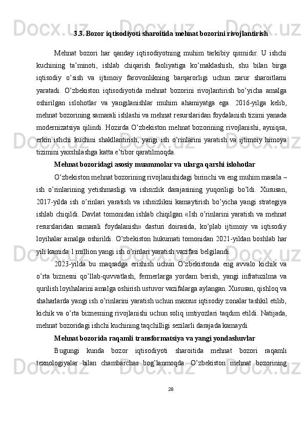 3.3. Bozor iqtisodiyoti sharoitida mehnat bozorini rivojlantirish
Mehnat   bozori   har   qanday   iqtisodiyotning   muhim   tarkibiy   qismidir.   U   ishchi
kuchining   ta’minoti,   ishlab   chiqarish   faoliyatiga   ko’maklashish,   shu   bilan   birga
iqtisodiy   o’sish   va   ijtimoiy   farovonlikning   barqarorligi   uchun   zarur   sharoitlarni
yaratadi.   O’zbekiston   iqtisodiyotida   mehnat   bozorini   rivojlantirish   bo’yicha   amalga
oshirilgan   islohotlar   va   yangilanishlar   muhim   ahamiyatga   ega.   2016-yilga   kelib,
mehnat bozorining samarali ishlashi va mehnat resurslaridan foydalanish tizimi yanada
modernizatsiya  qilindi. Hozirda O’zbekiston  mehnat  bozorining rivojlanishi,  ayniqsa,
erkin   ishchi   kuchini   shakllantirish,   yangi   ish   o’rinlarini   yaratish   va   ijtimoiy   himoya
tizimini yaxshilashga katta e’tibor qaratilmoqda.
Mehnat bozoridagi asosiy muammolar va ularga qarshi islohotlar
O’zbekiston mehnat bozorining rivojlanishidagi birinchi va eng muhim masala –
ish   o’rinlarining   yetishmasligi   va   ishsizlik   darajasining   yuqoriligi   bo’ldi.   Xususan,
2017-yilda   ish   o’rinlari   yaratish   va   ishsizlikni   kamaytirish   bo’yicha   yangi   strategiya
ishlab chiqildi. Davlat tomonidan ishlab chiqilgan «Ish o’rinlarini yaratish va mehnat
resurslaridan   samarali   foydalanish»   dasturi   doirasida,   ko’plab   ijtimoiy   va   iqtisodiy
loyihalar  amalga oshirildi. O’zbekiston hukumati tomonidan 2021-yildan boshlab har
yili kamida 1 million yangi ish o’rinlari yaratish vazifasi belgilandi.
2023-yilda   bu   maqsadga   erishish   uchun   O’zbekistonda   eng   avvalo   kichik   va
o’rta   biznesni   qo’llab-quvvatlash,   fermerlarga   yordam   berish,   yangi   infratuzilma   va
qurilish loyihalarini amalga oshirish ustuvor vazifalarga aylangan. Xususan, qishloq va
shaharlarda yangi ish o’rinlarini yaratish uchun maxsus iqtisodiy zonalar tashkil etilib,
kichik va o’rta biznesning rivojlanishi uchun soliq imtiyozlari taqdim etildi. Natijada,
mehnat bozoridagi ishchi kuchining taqchilligi sezilarli darajada kamaydi.
Mehnat bozorida raqamli transformatsiya va yangi yondashuvlar
Bugungi   kunda   bozor   iqtisodiyoti   sharoitida   mehnat   bozori   raqamli
texnologiyalar   bilan   chambarchas   bog’lanmoqda.   O’zbekiston   mehnat   bozorining
28 