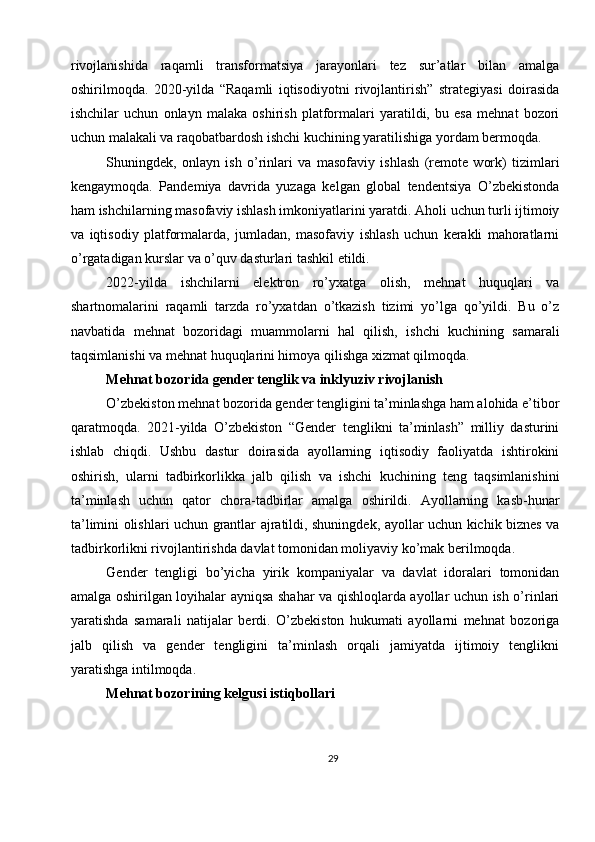 rivojlanishida   raqamli   transformatsiya   jarayonlari   tez   sur’atlar   bilan   amalga
oshirilmoqda.   2020-yilda   “Raqamli   iqtisodiyotni   rivojlantirish”   strategiyasi   doirasida
ishchilar   uchun   onlayn   malaka   oshirish   platformalari   yaratildi,   bu   esa   mehnat   bozori
uchun malakali va raqobatbardosh ishchi kuchining yaratilishiga yordam bermoqda.
Shuningdek,   onlayn   ish   o’rinlari   va   masofaviy   ishlash   (remote   work)   tizimlari
kengaymoqda.   Pandemiya   davrida   yuzaga   kelgan   global   tendentsiya   O’zbekistonda
ham ishchilarning masofaviy ishlash imkoniyatlarini yaratdi. Aholi uchun turli ijtimoiy
va   iqtisodiy   platformalarda,   jumladan,   masofaviy   ishlash   uchun   kerakli   mahoratlarni
o’rgatadigan kurslar va o’quv dasturlari tashkil etildi.
2022-yilda   ishchilarni   elektron   ro’yxatga   olish,   mehnat   huquqlari   va
shartnomalarini   raqamli   tarzda   ro’yxatdan   o’tkazish   tizimi   yo’lga   qo’yildi.   Bu   o’z
navbatida   mehnat   bozoridagi   muammolarni   hal   qilish,   ishchi   kuchining   samarali
taqsimlanishi va mehnat huquqlarini himoya qilishga xizmat qilmoqda.
Mehnat bozorida gender tenglik va inklyuziv rivojlanish
O’zbekiston mehnat bozorida gender tengligini ta’minlashga ham alohida e’tibor
qaratmoqda.   2021-yilda   O’zbekiston   “Gender   tenglikni   ta’minlash”   milliy   dasturini
ishlab   chiqdi.   Ushbu   dastur   doirasida   ayollarning   iqtisodiy   faoliyatda   ishtirokini
oshirish,   ularni   tadbirkorlikka   jalb   qilish   va   ishchi   kuchining   teng   taqsimlanishini
ta’minlash   uchun   qator   chora-tadbirlar   amalga   oshirildi.   Ayollarning   kasb-hunar
ta’limini olishlari uchun grantlar ajratildi, shuningdek, ayollar uchun kichik biznes va
tadbirkorlikni rivojlantirishda davlat tomonidan moliyaviy ko’mak berilmoqda.
Gender   tengligi   bo’yicha   yirik   kompaniyalar   va   davlat   idoralari   tomonidan
amalga oshirilgan loyihalar ayniqsa shahar va qishloqlarda ayollar uchun ish o’rinlari
yaratishda   samarali   natijalar   berdi.   O’zbekiston   hukumati   ayollarni   mehnat   bozoriga
jalb   qilish   va   gender   tengligini   ta’minlash   orqali   jamiyatda   ijtimoiy   tenglikni
yaratishga intilmoqda.
Mehnat bozorining kelgusi istiqbollari
29 