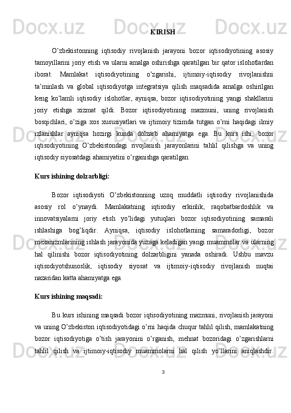 KIRISH
O’zbekistonning   iqtisodiy   rivojlanish   jarayoni   bozor   iqtisodiyotining   asosiy
tamoyillarini joriy etish va ularni amalga oshirishga qaratilgan bir qator islohotlardan
iborat.   Mamlakat   iqtisodiyotining   o’zgarishi,   ijtimoiy-iqtisodiy   rivojlanishni
ta’minlash   va   global   iqtisodiyotga   integratsiya   qilish   maqsadida   amalga   oshirilgan
keng   ko’lamli   iqtisodiy   islohotlar,   ayniqsa,   bozor   iqtisodiyotining   yangi   shakllarini
joriy   etishga   xizmat   qildi.   Bozor   iqtisodiyotining   mazmuni,   uning   rivojlanish
bosqichlari,   o’ziga   xos   xususiyatlari   va   ijtimoiy   tizimda   tutgan   o’rni   haqidagi   ilmiy
izlanishlar   ayniqsa   hozirgi   kunda   dolzarb   ahamiyatga   ega.   Bu   kurs   ishi,   bozor
iqtisodiyotining   O’zbekistondagi   rivojlanish   jarayonlarini   tahlil   qilishga   va   uning
iqtisodiy siyosatdagi ahamiyatini o’rganishga qaratilgan.
Kurs ishining dolzarbligi:
Bozor   iqtisodiyoti   O’zbekistonning   uzoq   muddatli   iqtisodiy   rivojlanishida
asosiy   rol   o’ynaydi.   Mamlakatning   iqtisodiy   erkinlik,   raqobatbardoshlik   va
innovatsiyalarni   joriy   etish   yo’lidagi   yutuqlari   bozor   iqtisodiyotining   samarali
ishlashiga   bog’liqdir.   Ayniqsa,   iqtisodiy   islohotlarning   samaradorligi,   bozor
mexanizmlarining ishlash jarayonida yuzaga keladigan yangi muammolar va ularning
hal   qilinishi   bozor   iqtisodiyotining   dolzarbligini   yanada   oshiradi.   Ushbu   mavzu
iqtisodiyotshunoslik,   iqtisodiy   siyosat   va   ijtimoiy-iqtisodiy   rivojlanish   nuqtai
nazaridan katta ahamiyatga ega.
Kurs ishining maqsadi:
Bu kurs ishining  maqsadi  bozor  iqtisodiyotining mazmuni, rivojlanish  jarayoni
va uning O’zbekiston iqtisodiyotidagi o’rni haqida chuqur tahlil qilish, mamlakatning
bozor   iqtisodiyotiga   o’tish   jarayonini   o’rganish,   mehnat   bozoridagi   o’zgarishlarni
tahlil   qilish   va   ijtimoiy-iqtisodiy   muammolarni   hal   qilish   yo’llarini   aniqlashdir.
3 