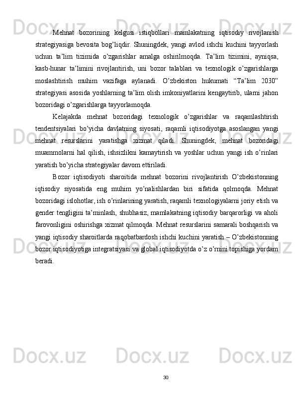 Mehnat   bozorining   kelgusi   istiqbollari   mamlakatning   iqtisodiy   rivojlanish
strategiyasiga  bevosita bog’liqdir. Shuningdek, yangi  avlod ishchi  kuchini  tayyorlash
uchun   ta’lim   tizimida   o’zgarishlar   amalga   oshirilmoqda.   Ta’lim   tizimini,   ayniqsa,
kasb-hunar   ta’limini   rivojlantirish,   uni   bozor   talablari   va   texnologik   o’zgarishlarga
moslashtirish   muhim   vazifaga   aylanadi.   O’zbekiston   hukumati   “Ta’lim   2030”
strategiyasi  asosida   yoshlarning ta’lim  olish  imkoniyatlarini   kengaytirib, ularni  jahon
bozoridagi o’zgarishlarga tayyorlamoqda.
Kelajakda   mehnat   bozoridagi   texnologik   o’zgarishlar   va   raqamlashtirish
tendentsiyalari   bo’yicha   davlatning   siyosati,   raqamli   iqtisodiyotga   asoslangan   yangi
mehnat   resurslarini   yaratishga   xizmat   qiladi.   Shuningdek,   mehnat   bozoridagi
muammolarni   hal   qilish,   ishsizlikni   kamaytirish   va   yoshlar   uchun   yangi   ish   o’rinlari
yaratish bo’yicha strategiyalar davom ettiriladi.
Bozor   iqtisodiyoti   sharoitida   mehnat   bozorini   rivojlantirish   O’zbekistonning
iqtisodiy   siyosatida   eng   muhim   yo’nalishlardan   biri   sifatida   qolmoqda.   Mehnat
bozoridagi islohotlar, ish o’rinlarining yaratish, raqamli texnologiyalarni joriy etish va
gender  tengligini  ta’minlash,  shubhasiz,  mamlakatning iqtisodiy barqarorligi  va aholi
farovonligini oshirishga xizmat qilmoqda. Mehnat  resurslarini samarali boshqarish va
yangi iqtisodiy sharoitlarda raqobatbardosh ishchi kuchini yaratish – O’zbekistonning
bozor iqtisodiyotiga integratsiyasi va global iqtisodiyotda o’z o’rnini topishiga yordam
beradi.
30 