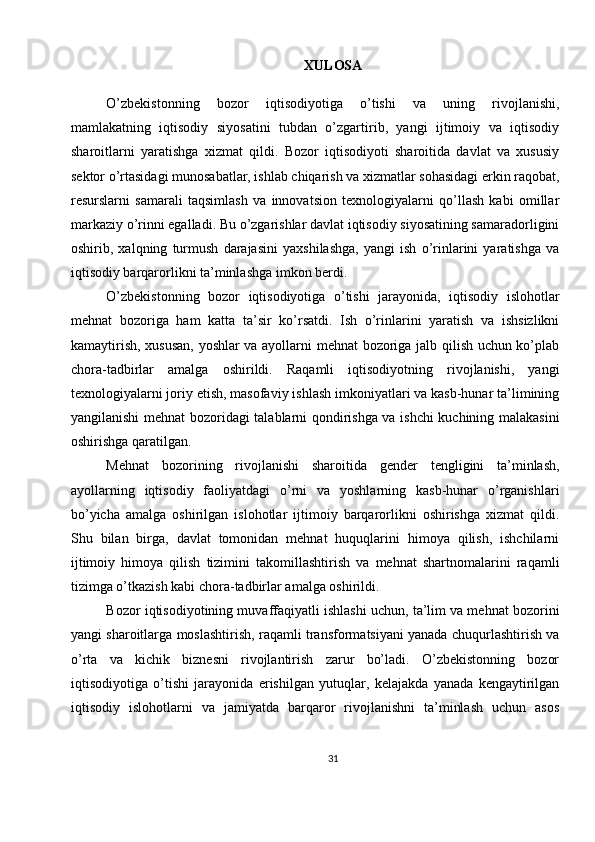 XULOSA
O’zbekistonning   bozor   iqtisodiyotiga   o’tishi   va   uning   rivojlanishi,
mamlakatning   iqtisodiy   siyosatini   tubdan   o’zgartirib,   yangi   ijtimoiy   va   iqtisodiy
sharoitlarni   yaratishga   xizmat   qildi.   Bozor   iqtisodiyoti   sharoitida   davlat   va   xususiy
sektor o’rtasidagi munosabatlar, ishlab chiqarish va xizmatlar sohasidagi erkin raqobat,
resurslarni   samarali   taqsimlash   va   innovatsion   texnologiyalarni   qo’llash   kabi   omillar
markaziy o’rinni egalladi. Bu o’zgarishlar davlat iqtisodiy siyosatining samaradorligini
oshirib,   xalqning   turmush   darajasini   yaxshilashga,   yangi   ish   o’rinlarini   yaratishga   va
iqtisodiy barqarorlikni ta’minlashga imkon berdi.
O’zbekistonning   bozor   iqtisodiyotiga   o’tishi   jarayonida,   iqtisodiy   islohotlar
mehnat   bozoriga   ham   katta   ta’sir   ko’rsatdi.   Ish   o’rinlarini   yaratish   va   ishsizlikni
kamaytirish, xususan, yoshlar va ayollarni mehnat bozoriga jalb qilish uchun ko’plab
chora-tadbirlar   amalga   oshirildi.   Raqamli   iqtisodiyotning   rivojlanishi,   yangi
texnologiyalarni joriy etish, masofaviy ishlash imkoniyatlari va kasb-hunar ta’limining
yangilanishi mehnat bozoridagi talablarni qondirishga va ishchi kuchining malakasini
oshirishga qaratilgan.
Mehnat   bozorining   rivojlanishi   sharoitida   gender   tengligini   ta’minlash,
ayollarning   iqtisodiy   faoliyatdagi   o’rni   va   yoshlarning   kasb-hunar   o’rganishlari
bo’yicha   amalga   oshirilgan   islohotlar   ijtimoiy   barqarorlikni   oshirishga   xizmat   qildi.
Shu   bilan   birga,   davlat   tomonidan   mehnat   huquqlarini   himoya   qilish,   ishchilarni
ijtimoiy   himoya   qilish   tizimini   takomillashtirish   va   mehnat   shartnomalarini   raqamli
tizimga o’tkazish kabi chora-tadbirlar amalga oshirildi.
Bozor iqtisodiyotining muvaffaqiyatli ishlashi uchun, ta’lim va mehnat bozorini
yangi sharoitlarga moslashtirish, raqamli transformatsiyani yanada chuqurlashtirish va
o’rta   va   kichik   biznesni   rivojlantirish   zarur   bo’ladi.   O’zbekistonning   bozor
iqtisodiyotiga   o’tishi   jarayonida   erishilgan   yutuqlar,   kelajakda   yanada   kengaytirilgan
iqtisodiy   islohotlarni   va   jamiyatda   barqaror   rivojlanishni   ta’minlash   uchun   asos
31 