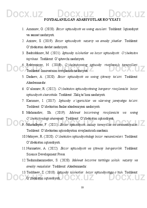 FOYDALANILGAN ADABIYOTLAR RO YXATIʻ
1. Amonov, O. (2020).   Bozor iqtisodiyoti va uning asoslari . Toshkent: Iqtisodiyot
va sanoat nashriyoti.
2. Azizov,   S.   (2019).   Bozor   iqtisodiyoti:   nazariy   va   amaliy   jihatlar .   Toshkent:
O’zbekiston davlat nashriyoti.
3. Badriddinov, M. (2021).   Iqtisodiy islohotlar va bozor iqtisodiyoti:  O’zbekiston
tajribasi . Toshkent: O’qituvchi nashriyoti.
4. Bektemirov,   N.   (2018).   O’zbekistonning   iqtisodiy   rivojlanish   tamoyillari .
Toshkent: Innovatsion rivojlanish nashriyoti.
5. Dadaev,   A.   (2020).   Bozor   iqtisodiyoti   va   uning   ijtimoiy   ta’siri .   Toshkent:
Akademnashr.
6. G’ulomov, R. (2022).  O’zbekiston iqtisodiyotining barqaror rivojlanishi: bozor
iqtisodiyoti sharoitida .  Toshkent: Xalq ta’limi nashriyoti.
7. Karimov,   I.   (2017).   Iqtisodiy   o’zgarishlar   va   ularning   jamiyatga   ta’siri .
Toshkent: O’zbekiston fanlar akademiyasi nashriyoti.
8. Mahmudov,   Sh.   (2019).   Mehnat   bozorining   rivojlanishi   va   uning
O’zbekistondagi ahamiyati .  Toshkent: O’zbekiston iqtisodiyoti.
9. Mustafayev,  F. (2021).   Bozor  iqtisodiyoti:  asosiy  tamoyillar  va innovatsiyalar .
Toshkent: O’zbekistan iqtisodiyotini rivojlantirish markazi.
10. Nabiyev ,  R . (2020).  O ’ zbekiston   iqtisodiyotidagi   bozor   mexanizmlari . Toshkent:
O’zbekiston iqtisodiyoti.
11. Nurmatov,   A.   (2022).   Bozor   iqtisodiyoti   va   ijtimoiy   barqarorlik .   Toshkent:
Science Development Press.
12. Tashmuhammedov,   S.   (2020).   Mehnat   bozorini   tartibga   solish:   nazariy   va
amaliy masalalar .  Toshkent: Akademnashr.
13. Toshbaev ,  Z . (2018).  Iqtisodiy   islohotlar :  bozor   iqtisodiyotiga   o ’ tish . Toshkent:
O’zbekiston iqtisodiyoti.
33 