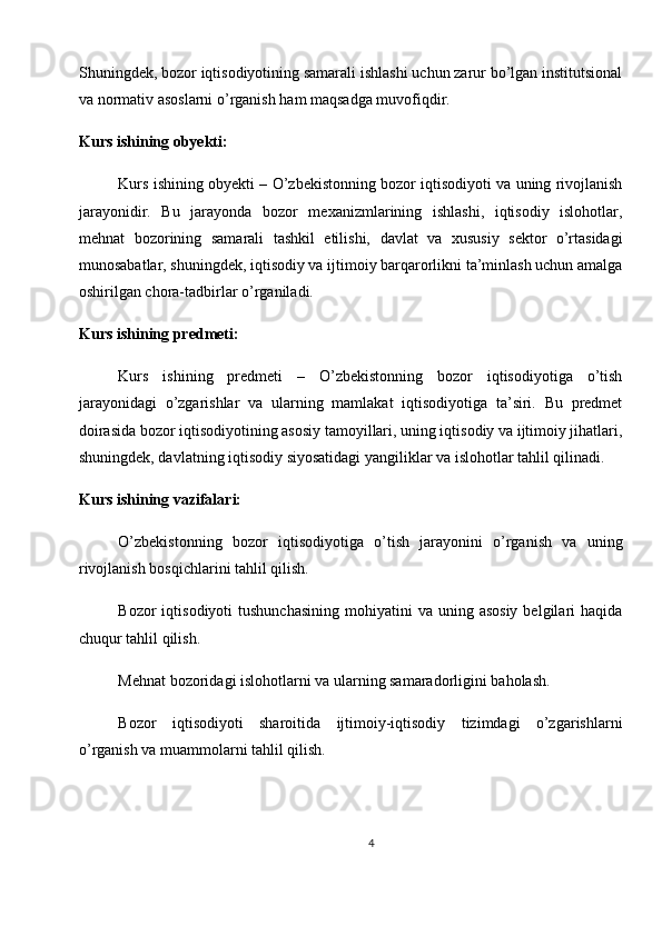 Shuningdek, bozor iqtisodiyotining samarali ishlashi uchun zarur bo’lgan institutsional
va normativ asoslarni o’rganish ham maqsadga muvofiqdir.
Kurs ishining obyekti:
Kurs ishining obyekti – O’zbekistonning bozor iqtisodiyoti va uning rivojlanish
jarayonidir.   Bu   jarayonda   bozor   mexanizmlarining   ishlashi,   iqtisodiy   islohotlar,
mehnat   bozorining   samarali   tashkil   etilishi,   davlat   va   xususiy   sektor   o’rtasidagi
munosabatlar, shuningdek, iqtisodiy va ijtimoiy barqarorlikni ta’minlash uchun amalga
oshirilgan chora-tadbirlar o’rganiladi.
Kurs ishining predmeti:
Kurs   ishining   predmeti   –   O’zbekistonning   bozor   iqtisodiyotiga   o’tish
jarayonidagi   o’zgarishlar   va   ularning   mamlakat   iqtisodiyotiga   ta’siri.   Bu   predmet
doirasida bozor iqtisodiyotining asosiy tamoyillari, uning iqtisodiy va ijtimoiy jihatlari,
shuningdek, davlatning iqtisodiy siyosatidagi yangiliklar va islohotlar tahlil qilinadi.
Kurs ishining vazifalari:
O’zbekistonning   bozor   iqtisodiyotiga   o’tish   jarayonini   o’rganish   va   uning
rivojlanish bosqichlarini tahlil qilish.
Bozor  iqtisodiyoti   tushunchasining   mohiyatini   va uning  asosiy  belgilari   haqida
chuqur tahlil qilish.
Mehnat bozoridagi islohotlarni va ularning samaradorligini baholash.
Bozor   iqtisodiyoti   sharoitida   ijtimoiy-iqtisodiy   tizimdagi   o’zgarishlarni
o’rganish va muammolarni tahlil qilish.
4 