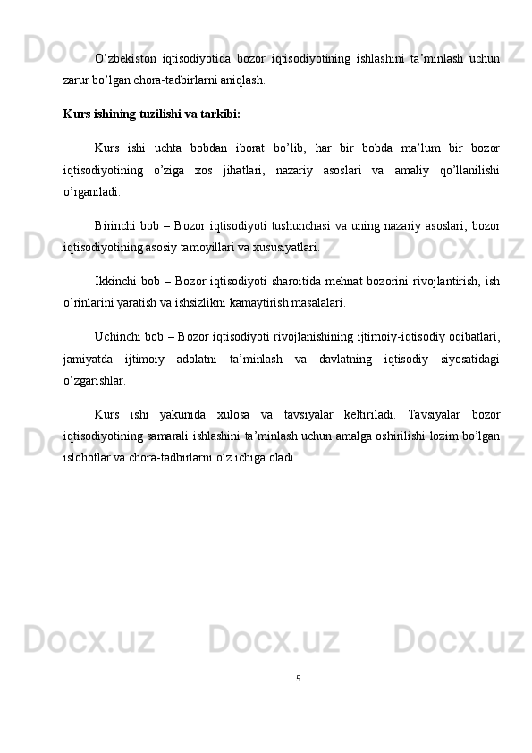 O’zbekiston   iqtisodiyotida   bozor   iqtisodiyotining   ishlashini   ta’minlash   uchun
zarur bo’lgan chora-tadbirlarni aniqlash.
Kurs ishining tuzilishi va tarkibi:
Kurs   ishi   uchta   bobdan   iborat   bo’lib,   har   bir   bobda   ma’lum   bir   bozor
iqtisodiyotining   o’ziga   xos   jihatlari,   nazariy   asoslari   va   amaliy   qo’llanilishi
o’rganiladi.
Birinchi   bob   –   Bozor   iqtisodiyoti   tushunchasi   va   uning   nazariy   asoslari,   bozor
iqtisodiyotining asosiy tamoyillari va xususiyatlari.
Ikkinchi   bob  –   Bozor   iqtisodiyoti   sharoitida   mehnat   bozorini   rivojlantirish,   ish
o’rinlarini yaratish va ishsizlikni kamaytirish masalalari.
Uchinchi bob – Bozor iqtisodiyoti rivojlanishining ijtimoiy-iqtisodiy oqibatlari,
jamiyatda   ijtimoiy   adolatni   ta’minlash   va   davlatning   iqtisodiy   siyosatidagi
o’zgarishlar.
Kurs   ishi   yakunida   xulosa   va   tavsiyalar   keltiriladi.   Tavsiyalar   bozor
iqtisodiyotining samarali ishlashini ta’minlash uchun amalga oshirilishi lozim bo’lgan
islohotlar va chora-tadbirlarni o’z ichiga oladi.
5 
