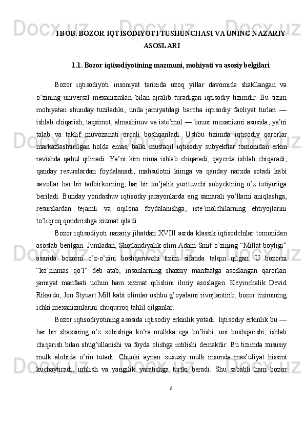 I BOB. BOZOR IQTISODIYOTI TUSHUNCHASI VA UNING NAZARIY
ASOSLARI
1.1. Bozor iqtisodiyotining mazmuni, mohiyati va asosiy belgilari
Bozor   iqtisodiyoti   insoniyat   tarixida   uzoq   yillar   davomida   shakllangan   va
o’zining   universal   mexanizmlari   bilan   ajralib   turadigan   iqtisodiy   tizimdir.   Bu   tizim
mohiyatan   shunday   tuziladiki,   unda   jamiyatdagi   barcha   iqtisodiy   faoliyat   turlari   —
ishlab chiqarish, taqsimot, almashinuv va iste’mol — bozor mexanizmi asosida, ya’ni
talab   va   taklif   muvozanati   orqali   boshqariladi.   Ushbu   tizimda   iqtisodiy   qarorlar
markazlashtirilgan   holda   emas,   balki   mustaqil   iqtisodiy   subyektlar   tomonidan   erkin
ravishda   qabul   qilinadi.   Ya’ni   kim   nima   ishlab   chiqaradi,   qayerda   ishlab   chiqaradi,
qanday   resurslardan   foydalanadi,   mahsulotni   kimga   va   qanday   narxda   sotadi   kabi
savollar   har   bir   tadbirkorning,   har   bir   xo’jalik   yurituvchi   subyektning   o’z   ixtiyoriga
beriladi.   Bunday   yondashuv   iqtisodiy   jarayonlarda   eng   samarali   yo’llarni   aniqlashga,
resurslardan   tejamli   va   oqilona   foydalanishga,   iste’molchilarning   ehtiyojlarini
to’liqroq qondirishga xizmat qiladi.
Bozor iqtisodiyoti nazariy jihatdan XVIII asrda klassik iqtisodchilar tomonidan
asoslab berilgan. Jumladan, Shotlandiyalik olim Adam Smit o’zining “Millat boyligi”
asarida   bozorni   o’z-o’zini   boshqaruvchi   tizim   sifatida   talqin   qilgan.   U   bozorni
“ko’rinmas   qo’l”   deb   atab,   insonlarning   shaxsiy   manfaatga   asoslangan   qarorlari
jamiyat   manfaati   uchun   ham   xizmat   qilishini   ilmiy   asoslagan.   Keyinchalik   Devid
Rikardo, Jon Styuart Mill kabi olimlar ushbu g’oyalarni rivojlantirib, bozor tizimining
ichki mexanizmlarini chuqurroq tahlil qilganlar.
Bozor iqtisodiyotining asosida iqtisodiy erkinlik yotadi. Iqtisodiy erkinlik bu —
har   bir   shaxsning   o’z   xohishiga   ko’ra   mulkka   ega   bo’lishi,   uni   boshqarishi,   ishlab
chiqarish bilan shug’ullanishi va foyda olishga intilishi demakdir. Bu tizimda xususiy
mulk   alohida   o’rin   tutadi.   Chunki   aynan   xususiy   mulk   insonda   mas’uliyat   hissini
kuchaytiradi,   intilish   va   yangilik   yaratishga   turtki   beradi.   Shu   sababli   ham   bozor
6 