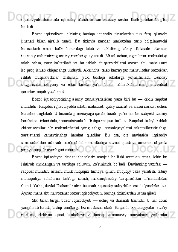 iqtisodiyoti   sharoitida   iqtisodiy   o’sish   asosan   xususiy   sektor   faolligi   bilan   bog’liq
bo’ladi.
Bozor   iqtisodiyoti   o’zining   boshqa   iqtisodiy   tizimlardan   tub   farq   qiluvchi
jihatlari   bilan   ajralib   turadi.   Bu   tizimda   narxlar   markazdan   turib   belgilanuvchi
ko’rsatkich   emas,   balki   bozordagi   talab   va   taklifning   tabiiy   ifodasidir.   Narxlar
iqtisodiy  axborotning   asosiy   manbaiga   aylanadi.   Misol   uchun,   agar   biror   mahsulotga
talab   oshsa,   narx   ko’tariladi   va   bu   ishlab   chiqaruvchilarni   aynan   shu   mahsulotni
ko’proq ishlab chiqarishga undaydi. Aksincha, talab kamaygan mahsulotlar bozoridan
ishlab   chiqaruvchilar   chekinadi   yoki   boshqa   sohalarga   yo’naltiriladi.   Bunday
o’zgarishlar   ixtiyoriy   va   erkin   tarzda,   ya’ni   bozor   ishtirokchilarining   individual
qarorlari orqali yuz beradi.
Bozor   iqtisodiyotining   asosiy   xususiyatlaridan   yana   biri   bu   —   erkin   raqobat
muhitidir. Raqobat iqtisodiyotda sifatli mahsulot, qulay xizmat va arzon narxlar uchun
kurashni anglatadi. U bozordagi inersiyaga qarshi turadi, ya’ni har bir subyekt doimiy
harakatda,   izlanishda,   innovatsiyada   bo’lishga   majbur   bo’ladi.   Raqobat   tufayli   ishlab
chiqaruvchilar   o’z   mahsulotlarini   yangilashga,   texnologiyalarni   takomillashtirishga,
xarajatlarni   kamaytirishga   harakat   qiladilar.   Bu   esa,   o’z   navbatida,   iqtisodiy
samaradorlikni   oshiradi,  iste’molchilar  manfaatiga  xizmat  qiladi  va   umuman   olganda
jamiyatning farovonligini oshiradi.
Bozor   iqtisodiyoti   davlat   ishtirokisiz   mavjud   bo’lishi   mumkin   emas,   lekin   bu
ishtirok   cheklangan   va   tartibga   soluvchi   ko’rinishda   bo’ladi.   Davlatning   vazifasi   —
raqobat   muhitini   asrash,   mulk   huquqini   himoya   qilish,   huquqiy   baza   yaratish,   tabiiy
monopoliya   sohalarini   tartibga   solish,   makroiqtisodiy   barqarorlikni   ta’minlashdan
iborat. Ya’ni, davlat “hakam” rolini bajaradi, iqtisodiy subyektlar esa “o’yinchilar”dir.
Aynan mana shu muvozanat bozor iqtisodiyotini boshqa tizimlardan ustun qiladi.
Shu   bilan   birga,   bozor   iqtisodiyoti   —   ochiq   va   dinamik   tizimdir.   U   har   doim
yangilanib turadi, tashqi omillarga tez moslasha oladi. Raqamli texnologiyalar, sun’iy
intellekt,   elektron   tijorat,   blokcheyn   va   boshqa   zamonaviy   innovatsion   yechimlar
7 